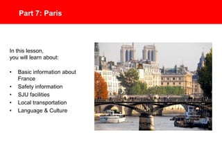 Part 7: Discover Paris
In this lesson, you will learn about:
• Basic Information about France
• Safety Information
• SJU’s Paris Campus
• Local Transportation
• Language & Culture
 