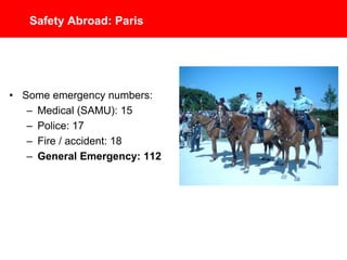 Safety Abroad: Paris
• Some emergency phone
numbers:
– Medical (SAMU): 15
– Police: 17
– Fire / Accident: 18
– General Emergency: 112
 