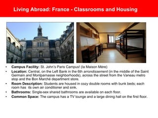 Living Abroad: France - Classrooms and Housing
• Campus Facility: St. John’s University Paris Campus! (la Maison Mère)
• Location: Central, on the Left Bank in the 6th arrondissement (in the middle of the Saint
Germain and Montparnasse neighborhoods), across the street from the Vaneau metro
stop and the Bon Marché department store.
• Room Description: Students are housed in cozy double rooms with bunk beds; each
room has its own air conditioner and sink.
• Bathrooms: Single-sex shared bathrooms are available on each floor.
• Common Space: The campus has a TV lounge and a large dining hall on the first floor.
 