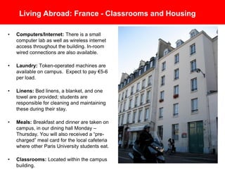 Living Abroad: France - Classrooms and Housing
• Computers/Internet: There is a small
computer lab as well as wireless internet
access throughout the building. In-room
wired connections are also available.
• Laundry: Token-operated machines are
available on campus. Expect to pay €5-6
per load.
• Linens: Bed linens, a blanket, and one
towel are provided; students are
responsible for cleaning and maintaining
these during their stay.
• Meals: Breakfast and dinner are taken on
campus, in our dining hall Monday –
Thursday. You will also received a “pre-
charged” meal card for the local cafeteria
where other Paris University students eat.
• Classrooms: Located within the campus
building.
 