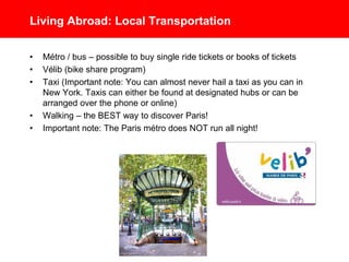 Living Abroad: Local Transportation
• Métro / Bus – possible to buy single ride tickets or books of tickets.
Important Note: The Paris métro does NOT run all night!
• Vélib - Bike share program
• Taxi - Important Note: You can almost never hail a taxi as you can in
New York. Taxis can either be found at designated hubs or can be
arranged over the phone or online
• Walking – the BEST way to discover Paris!
 