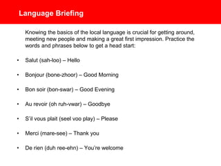 Language Briefing
Knowing the basics of the local language is crucial for getting around,
meeting new people and making a great first impression. Practice the
words and phrases below to get a head start:
• Salut (sah-loo) – Hello
• Bonjour (bone-zhoor) – Good Morning
• Bon soir (bon-swar) – Good Evening
• Au revoir (oh ruh-vwar) – Goodbye
• S’il vous plait (seel voo play) – Please
• Merci (mare-see) – Thank you
• De rien (duh ree-ehn) – You’re welcome
 