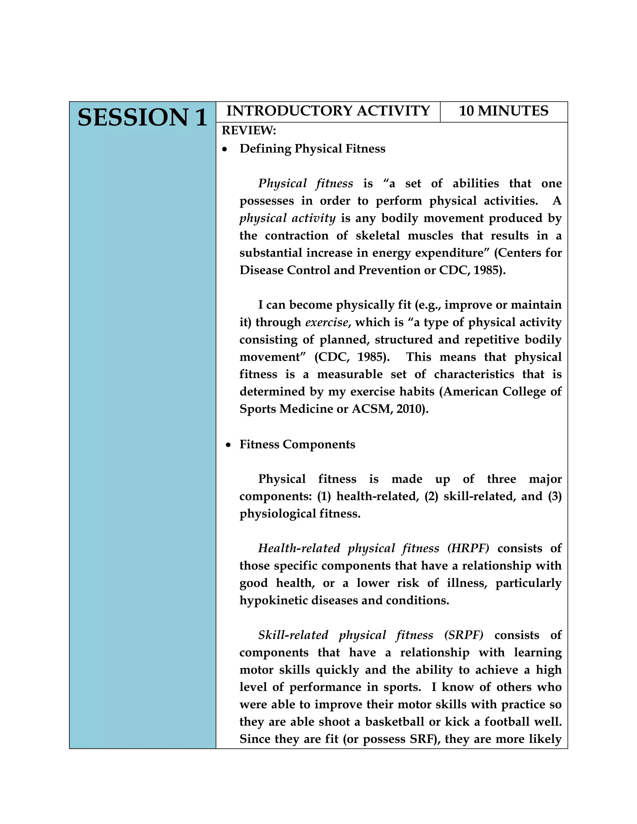 SESSION 1 INTRODUCTORY ACTIVITY 10 MINUTES
REVIEW:
Defining Physical Fitness
Physical fitness is “a set of abilities that one
possesses in order to perform physical activities. A
physical activity is any bodily movement produced by
the contraction of skeletal muscles that results in a
substantial increase in energy expenditure” (Centers for
Disease Control and Prevention or CDC, 1985).
I can become physically fit (e.g., improve or maintain
it) through exercise, which is “a type of physical activity
consisting of planned, structured and repetitive bodily
movement” (CDC, 1985). This means that physical
fitness is a measurable set of characteristics that is
determined by my exercise habits (American College of
Sports Medicine or ACSM, 2010).
Fitness Components
Physical fitness is made up of three major
components: (1) health-related, (2) skill-related, and (3)
physiological fitness.
Health-related physical fitness (HRPF) consists of
those specific components that have a relationship with
good health, or a lower risk of illness, particularly
hypokinetic diseases and conditions.
Skill-related physical fitness (SRPF) consists of
components that have a relationship with learning
motor skills quickly and the ability to achieve a high
level of performance in sports. I know of others who
were able to improve their motor skills with practice so
they are able shoot a basketball or kick a football well.
Since they are fit (or possess SRF), they are more likely
 