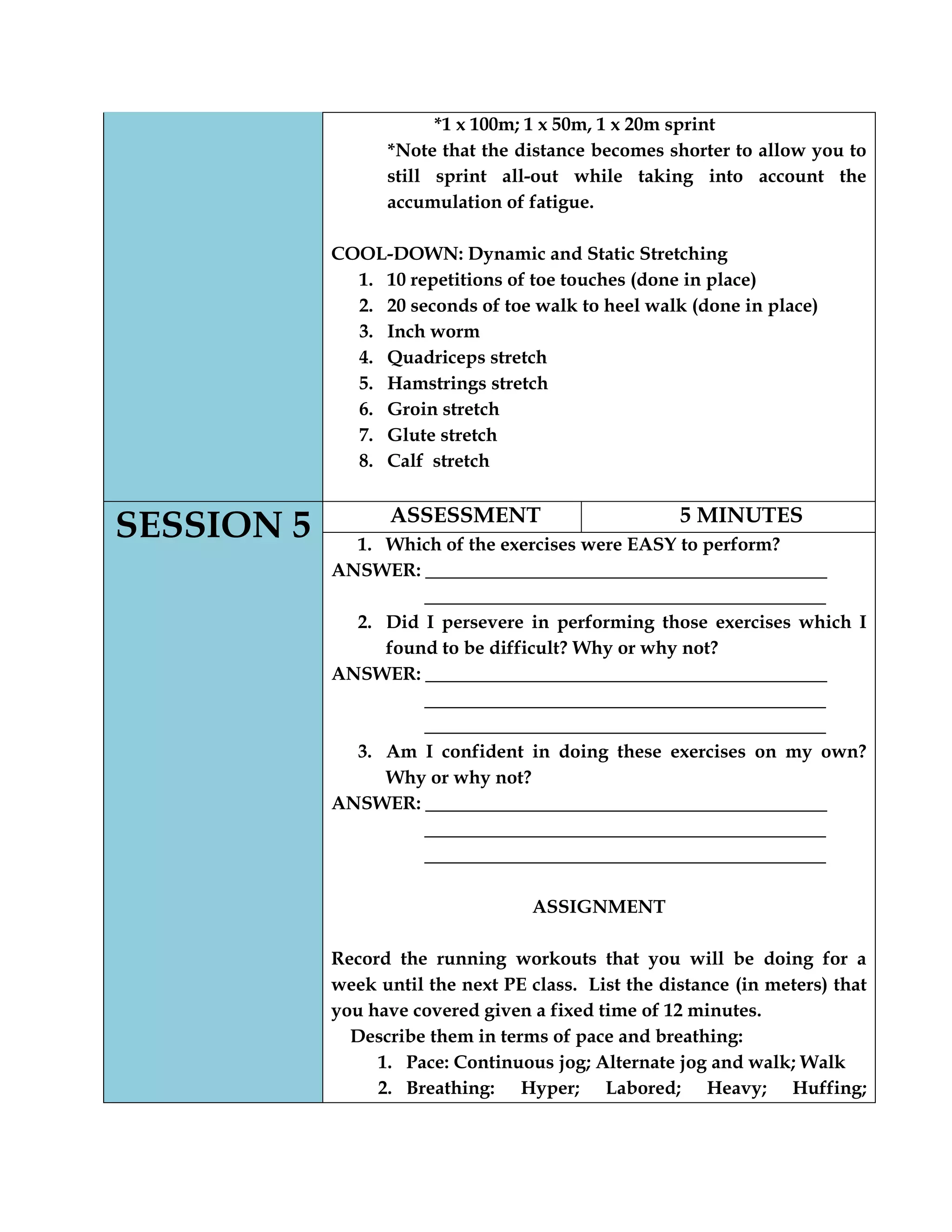 *1 x 100m; 1 x 50m, 1 x 20m sprint
*Note that the distance becomes shorter to allow you to
still sprint all-out while taking into account the
accumulation of fatigue.
COOL-DOWN: Dynamic and Static Stretching
1. 10 repetitions of toe touches (done in place)
2. 20 seconds of toe walk to heel walk (done in place)
3. Inch worm
4. Quadriceps stretch
5. Hamstrings stretch
6. Groin stretch
7. Glute stretch
8. Calf stretch
SESSION 5 ASSESSMENT 5 MINUTES
1. Which of the exercises were EASY to perform?
ANSWER: ___________________________________________
___________________________________________
2. Did I persevere in performing those exercises which I
found to be difficult? Why or why not?
ANSWER: ___________________________________________
___________________________________________
___________________________________________
3. Am I confident in doing these exercises on my own?
Why or why not?
ANSWER: ___________________________________________
___________________________________________
___________________________________________
ASSIGNMENT
Record the running workouts that you will be doing for a
week until the next PE class. List the distance (in meters) that
you have covered given a fixed time of 12 minutes.
Describe them in terms of pace and breathing:
1. Pace: Continuous jog; Alternate jog and walk; Walk
2. Breathing: Hyper; Labored; Heavy; Huffing;
 