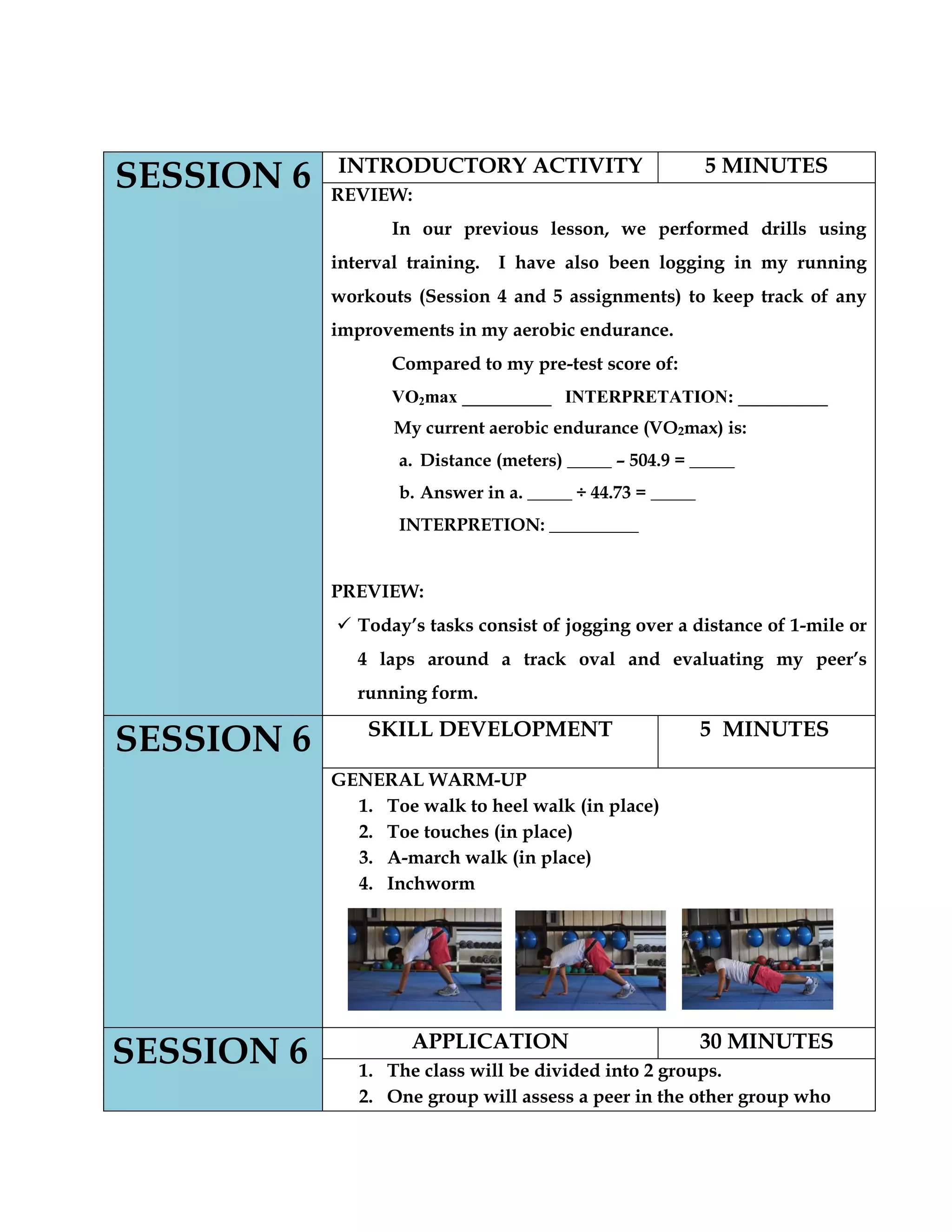 SESSION 6 INTRODUCTORY ACTIVITY 5 MINUTES
REVIEW:
In our previous lesson, we performed drills using
interval training. I have also been logging in my running
workouts (Session 4 and 5 assignments) to keep track of any
improvements in my aerobic endurance.
Compared to my pre-test score of:
VO2max __________ INTERPRETATION: __________
My current aerobic endurance (VO2max) is:
a. Distance (meters) _____ – 504.9 = _____
b. Answer in a. _____ ÷ 44.73 = _____
INTERPRETION: __________
PREVIEW:
 Today‟s tasks consist of jogging over a distance of 1-mile or
4 laps around a track oval and evaluating my peer‟s
running form.
SESSION 6 SKILL DEVELOPMENT 5 MINUTES
GENERAL WARM-UP
1. Toe walk to heel walk (in place)
2. Toe touches (in place)
3. A-march walk (in place)
4. Inchworm
SESSION 6 APPLICATION 30 MINUTES
1. The class will be divided into 2 groups.
2. One group will assess a peer in the other group who
 
