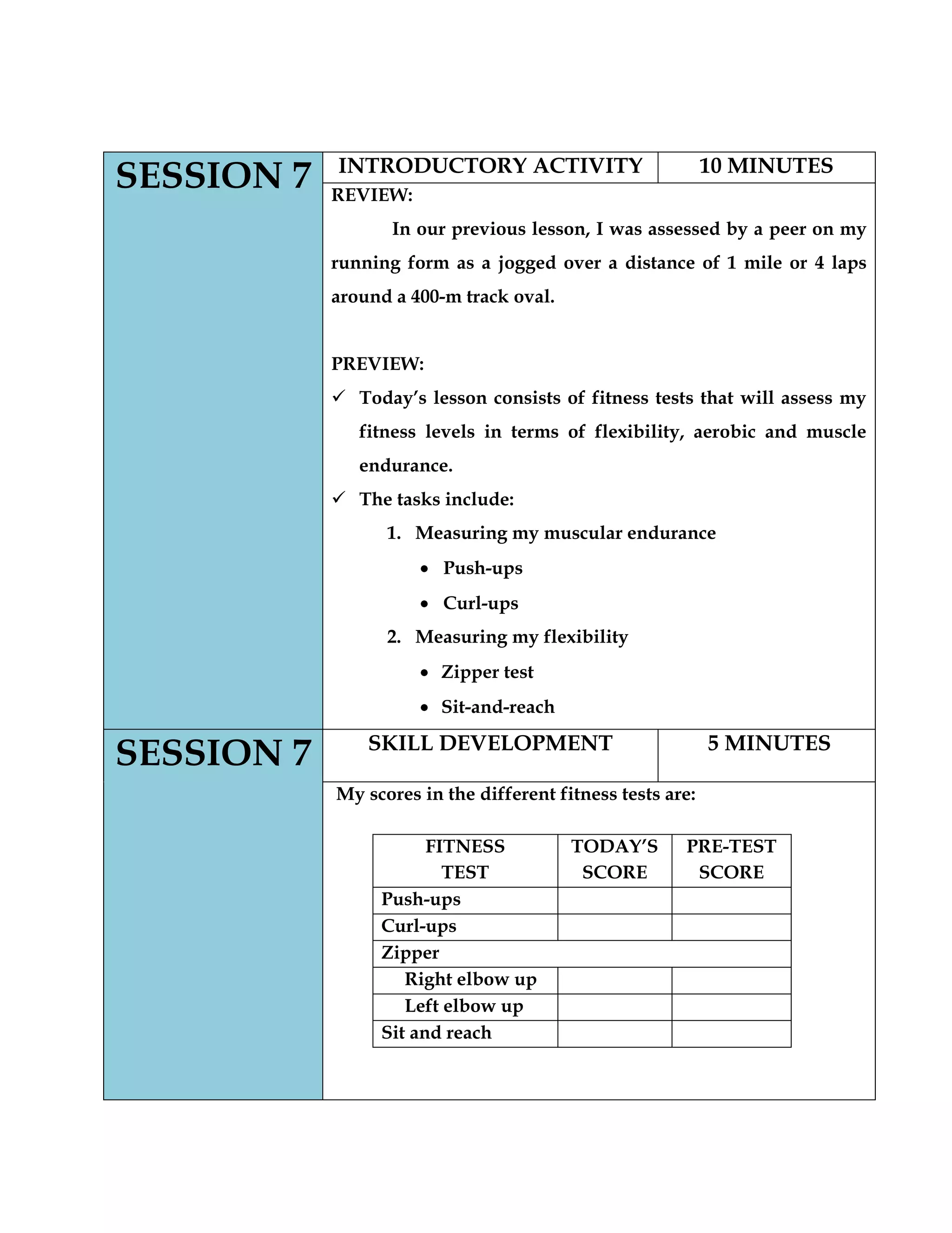 SESSION 7 INTRODUCTORY ACTIVITY 10 MINUTES
REVIEW:
In our previous lesson, I was assessed by a peer on my
running form as a jogged over a distance of 1 mile or 4 laps
around a 400-m track oval.
PREVIEW:
 Today‟s lesson consists of fitness tests that will assess my
fitness levels in terms of flexibility, aerobic and muscle
endurance.
 The tasks include:
1. Measuring my muscular endurance
Push-ups
Curl-ups
2. Measuring my flexibility
Zipper test
Sit-and-reach
SESSION 7 SKILL DEVELOPMENT 5 MINUTES
My scores in the different fitness tests are:
FITNESS
TEST
TODAY‟S
SCORE
PRE-TEST
SCORE
Push-ups
Curl-ups
Zipper
Right elbow up
Left elbow up
Sit and reach
 