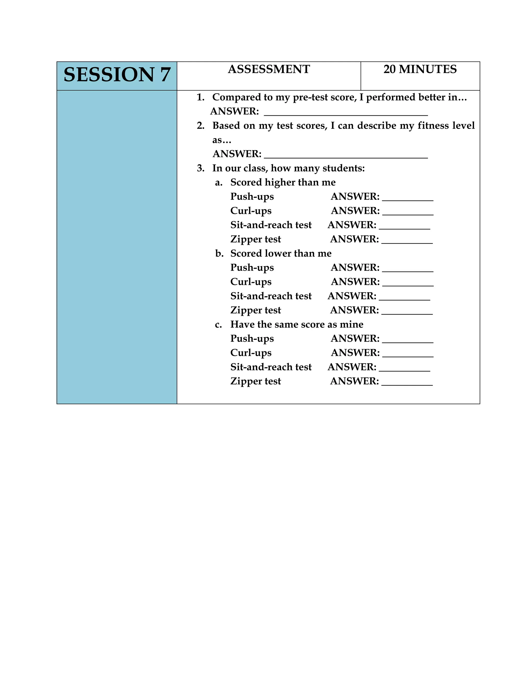 SESSION 7 ASSESSMENT 20 MINUTES
1. Compared to my pre-test score, I performed better in…
ANSWER: ________________________________
2. Based on my test scores, I can describe my fitness level
as…
ANSWER: ________________________________
3. In our class, how many students:
a. Scored higher than me
Push-ups ANSWER: __________
Curl-ups ANSWER: __________
Sit-and-reach test ANSWER: __________
Zipper test ANSWER: __________
b. Scored lower than me
Push-ups ANSWER: __________
Curl-ups ANSWER: __________
Sit-and-reach test ANSWER: __________
Zipper test ANSWER: __________
c. Have the same score as mine
Push-ups ANSWER: __________
Curl-ups ANSWER: __________
Sit-and-reach test ANSWER: __________
Zipper test ANSWER: __________
 
