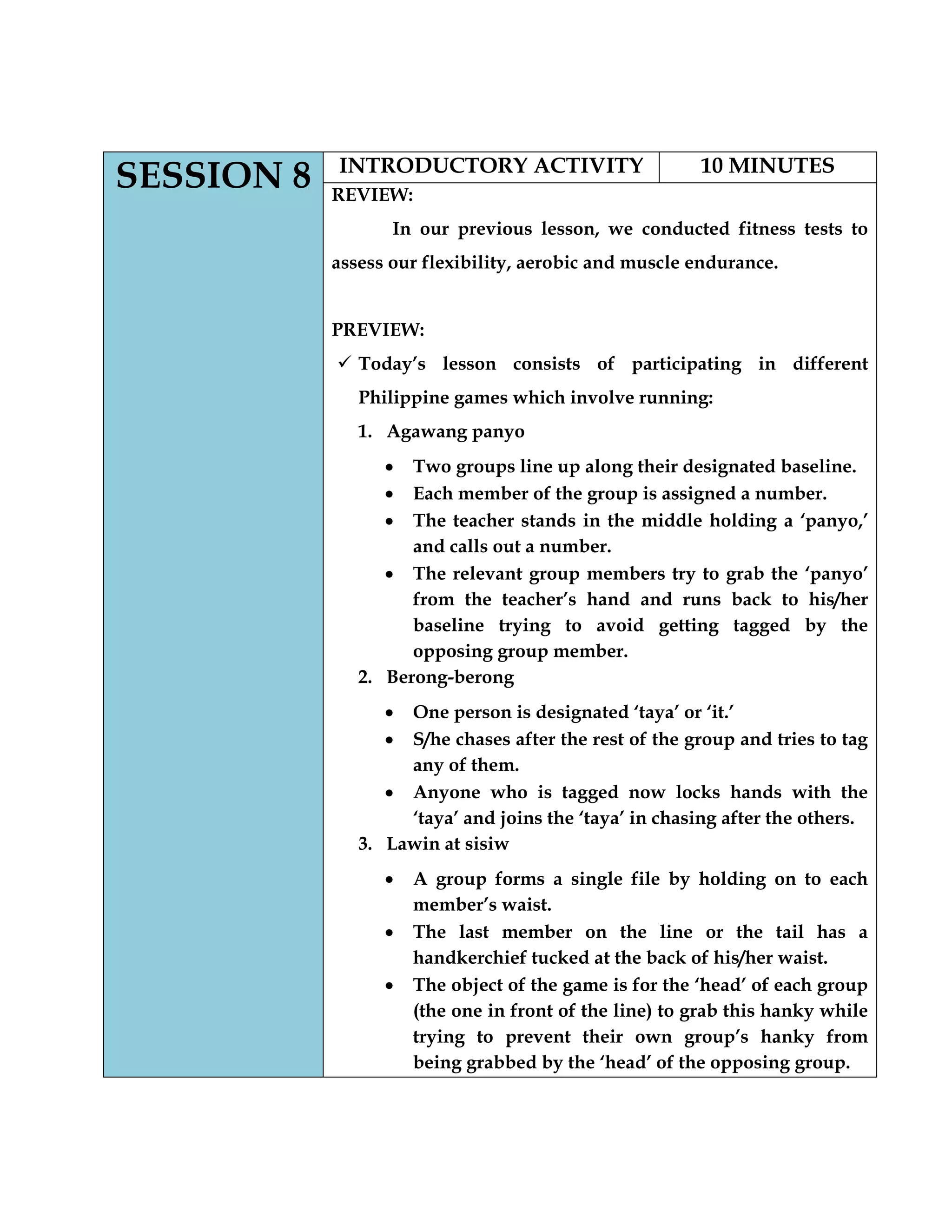 SESSION 8 INTRODUCTORY ACTIVITY 10 MINUTES
REVIEW:
In our previous lesson, we conducted fitness tests to
assess our flexibility, aerobic and muscle endurance.
PREVIEW:
 Today‟s lesson consists of participating in different
Philippine games which involve running:
1. Agawang panyo
Two groups line up along their designated baseline.
Each member of the group is assigned a number.
The teacher stands in the middle holding a „panyo,‟
and calls out a number.
The relevant group members try to grab the „panyo‟
from the teacher‟s hand and runs back to his/her
baseline trying to avoid getting tagged by the
opposing group member.
2. Berong-berong
One person is designated „taya‟ or „it.‟
S/he chases after the rest of the group and tries to tag
any of them.
Anyone who is tagged now locks hands with the
„taya‟ and joins the „taya‟ in chasing after the others.
3. Lawin at sisiw
A group forms a single file by holding on to each
member‟s waist.
The last member on the line or the tail has a
handkerchief tucked at the back of his/her waist.
The object of the game is for the „head‟ of each group
(the one in front of the line) to grab this hanky while
trying to prevent their own group‟s hanky from
being grabbed by the „head‟ of the opposing group.
 