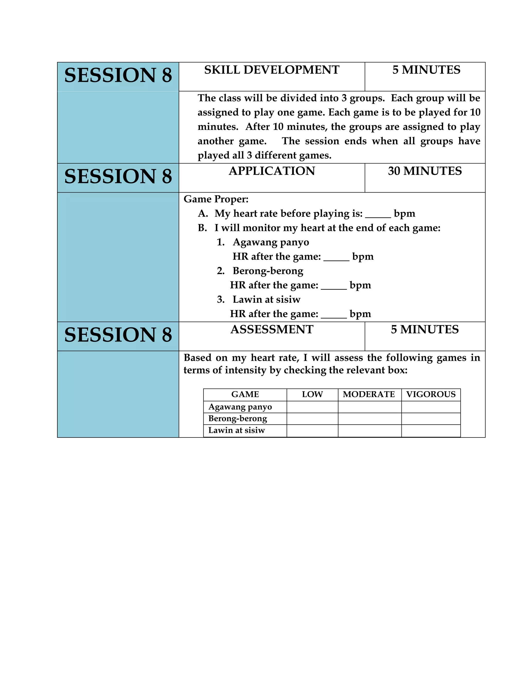 SESSION 8 SKILL DEVELOPMENT 5 MINUTES
The class will be divided into 3 groups. Each group will be
assigned to play one game. Each game is to be played for 10
minutes. After 10 minutes, the groups are assigned to play
another game. The session ends when all groups have
played all 3 different games.
SESSION 8 APPLICATION 30 MINUTES
Game Proper:
A. My heart rate before playing is: _____ bpm
B. I will monitor my heart at the end of each game:
1. Agawang panyo
HR after the game: _____ bpm
2. Berong-berong
HR after the game: _____ bpm
3. Lawin at sisiw
HR after the game: _____ bpm
SESSION 8 ASSESSMENT 5 MINUTES
Based on my heart rate, I will assess the following games in
terms of intensity by checking the relevant box:
GAME LOW MODERATE VIGOROUS
Agawang panyo
Berong-berong
Lawin at sisiw
 