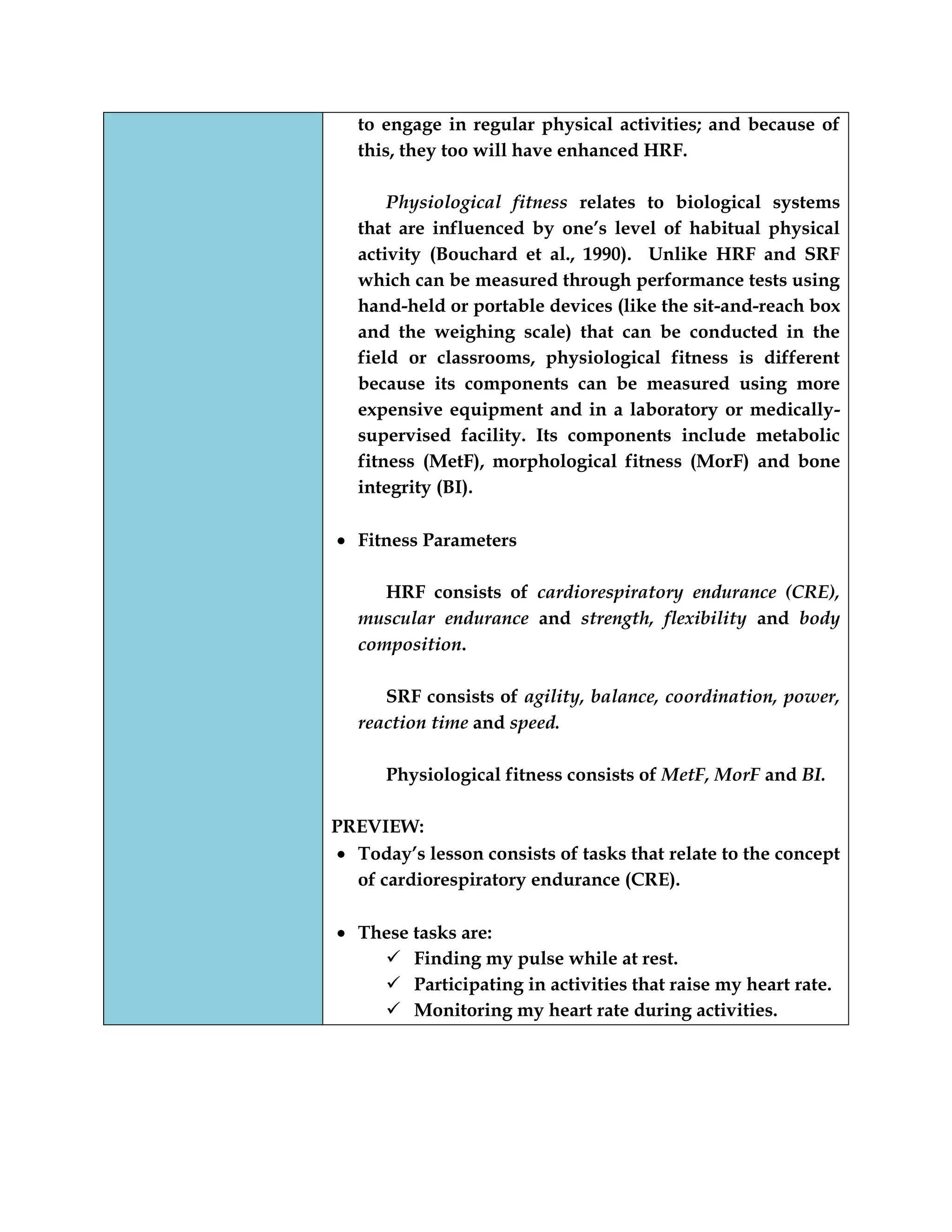 to engage in regular physical activities; and because of
this, they too will have enhanced HRF.
Physiological fitness relates to biological systems
that are influenced by one‟s level of habitual physical
activity (Bouchard et al., 1990). Unlike HRF and SRF
which can be measured through performance tests using
hand-held or portable devices (like the sit-and-reach box
and the weighing scale) that can be conducted in the
field or classrooms, physiological fitness is different
because its components can be measured using more
expensive equipment and in a laboratory or medically-
supervised facility. Its components include metabolic
fitness (MetF), morphological fitness (MorF) and bone
integrity (BI).
Fitness Parameters
HRF consists of cardiorespiratory endurance (CRE),
muscular endurance and strength, flexibility and body
composition.
SRF consists of agility, balance, coordination, power,
reaction time and speed.
Physiological fitness consists of MetF, MorF and BI.
PREVIEW:
Today‟s lesson consists of tasks that relate to the concept
of cardiorespiratory endurance (CRE).
These tasks are:
 Finding my pulse while at rest.
 Participating in activities that raise my heart rate.
 Monitoring my heart rate during activities.
 