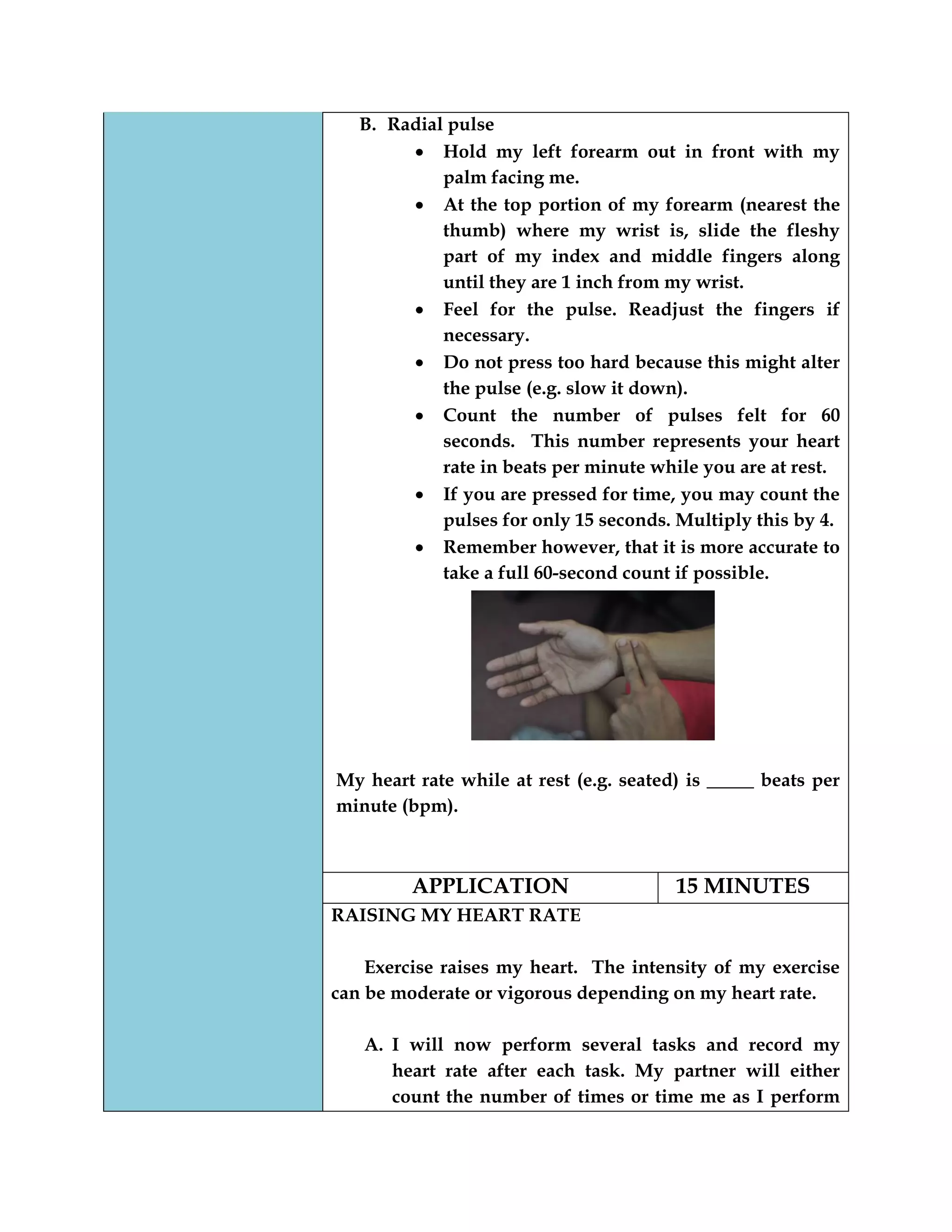 B. Radial pulse
Hold my left forearm out in front with my
palm facing me.
At the top portion of my forearm (nearest the
thumb) where my wrist is, slide the fleshy
part of my index and middle fingers along
until they are 1 inch from my wrist.
Feel for the pulse. Readjust the fingers if
necessary.
Do not press too hard because this might alter
the pulse (e.g. slow it down).
Count the number of pulses felt for 60
seconds. This number represents your heart
rate in beats per minute while you are at rest.
If you are pressed for time, you may count the
pulses for only 15 seconds. Multiply this by 4.
Remember however, that it is more accurate to
take a full 60-second count if possible.
My heart rate while at rest (e.g. seated) is _____ beats per
minute (bpm).
APPLICATION 15 MINUTES
RAISING MY HEART RATE
Exercise raises my heart. The intensity of my exercise
can be moderate or vigorous depending on my heart rate.
A. I will now perform several tasks and record my
heart rate after each task. My partner will either
count the number of times or time me as I perform
 