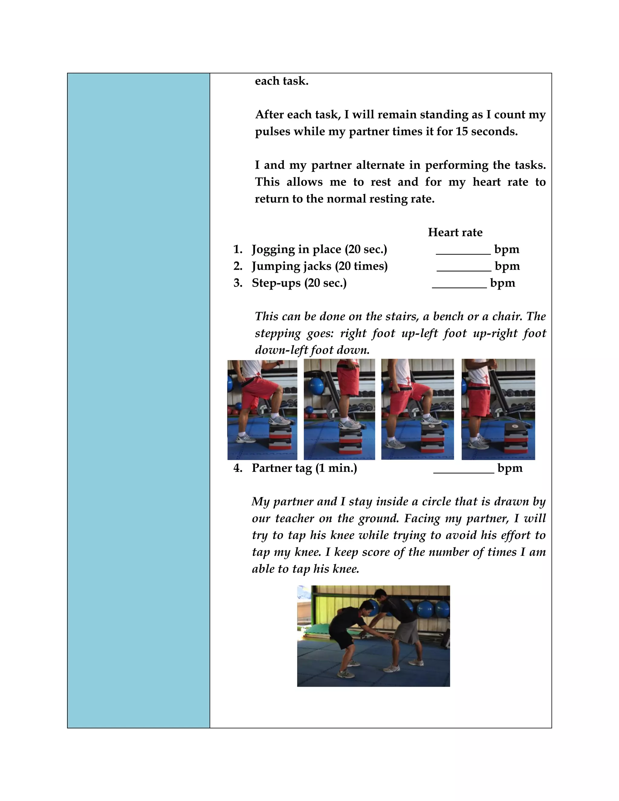 each task.
After each task, I will remain standing as I count my
pulses while my partner times it for 15 seconds.
I and my partner alternate in performing the tasks.
This allows me to rest and for my heart rate to
return to the normal resting rate.
Heart rate
1. Jogging in place (20 sec.) _________ bpm
2. Jumping jacks (20 times) _________ bpm
3. Step-ups (20 sec.) _________ bpm
This can be done on the stairs, a bench or a chair. The
stepping goes: right foot up-left foot up-right foot
down-left foot down.
4. Partner tag (1 min.) __________ bpm
My partner and I stay inside a circle that is drawn by
our teacher on the ground. Facing my partner, I will
try to tap his knee while trying to avoid his effort to
tap my knee. I keep score of the number of times I am
able to tap his knee.
 
