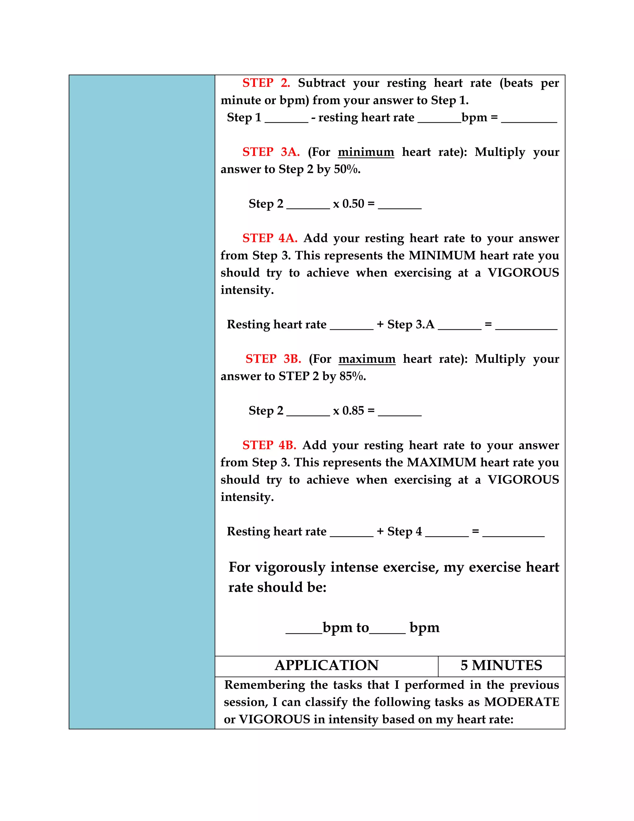 STEP 2. Subtract your resting heart rate (beats per
minute or bpm) from your answer to Step 1.
Step 1 _______ - resting heart rate _______bpm = _________
STEP 3A. (For minimum heart rate): Multiply your
answer to Step 2 by 50%.
Step 2 _______ x 0.50 = _______
STEP 4A. Add your resting heart rate to your answer
from Step 3. This represents the MINIMUM heart rate you
should try to achieve when exercising at a VIGOROUS
intensity.
Resting heart rate _______ + Step 3.A _______ = __________
STEP 3B. (For maximum heart rate): Multiply your
answer to STEP 2 by 85%.
Step 2 _______ x 0.85 = _______
STEP 4B. Add your resting heart rate to your answer
from Step 3. This represents the MAXIMUM heart rate you
should try to achieve when exercising at a VIGOROUS
intensity.
Resting heart rate _______ + Step 4 _______ = __________
For vigorously intense exercise, my exercise heart
rate should be:
_____bpm to_____ bpm
APPLICATION 5 MINUTES
Remembering the tasks that I performed in the previous
session, I can classify the following tasks as MODERATE
or VIGOROUS in intensity based on my heart rate:
 