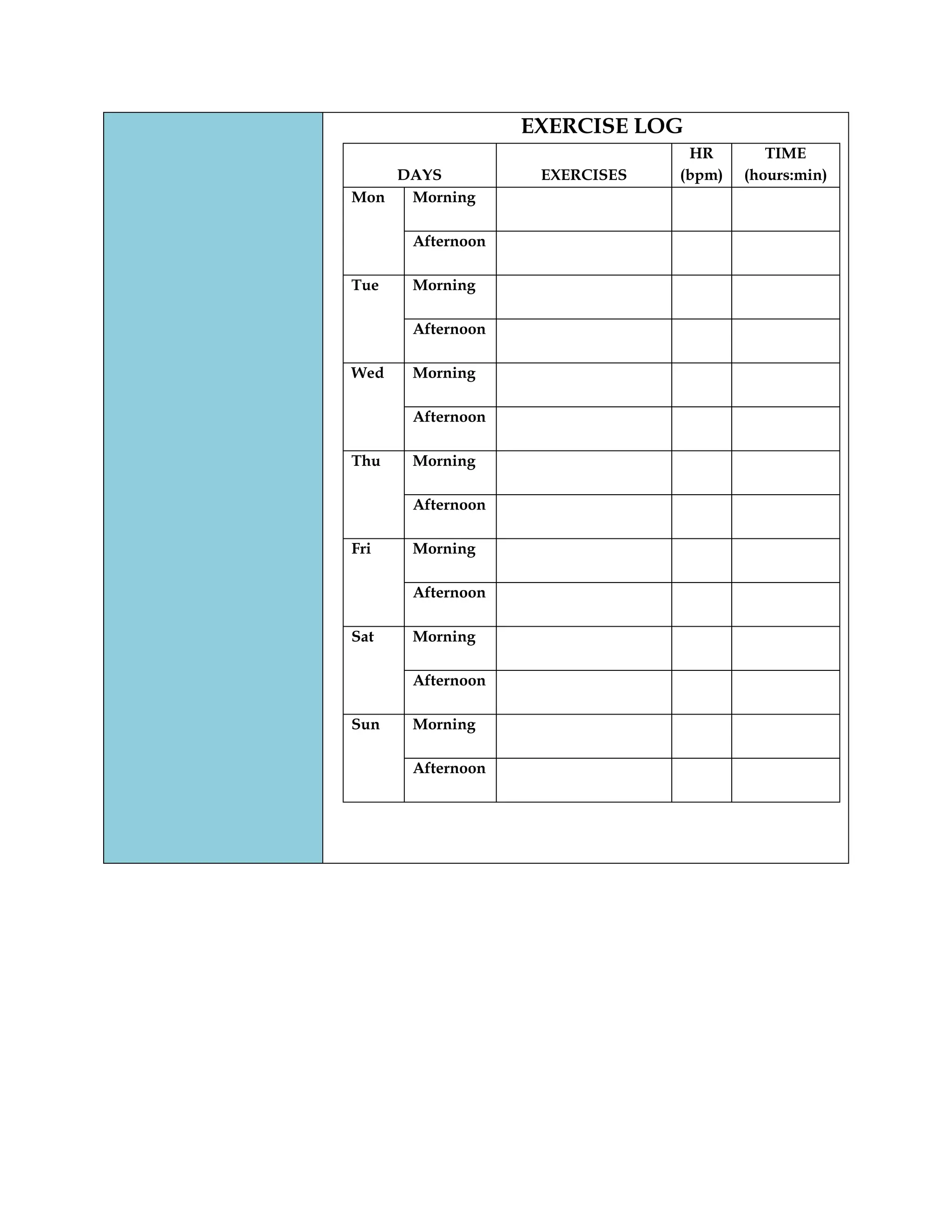 EXERCISE LOG
DAYS EXERCISES
HR
(bpm)
TIME
(hours:min)
Mon Morning
Afternoon
Tue Morning
Afternoon
Wed Morning
Afternoon
Thu Morning
Afternoon
Fri Morning
Afternoon
Sat Morning
Afternoon
Sun Morning
Afternoon
 