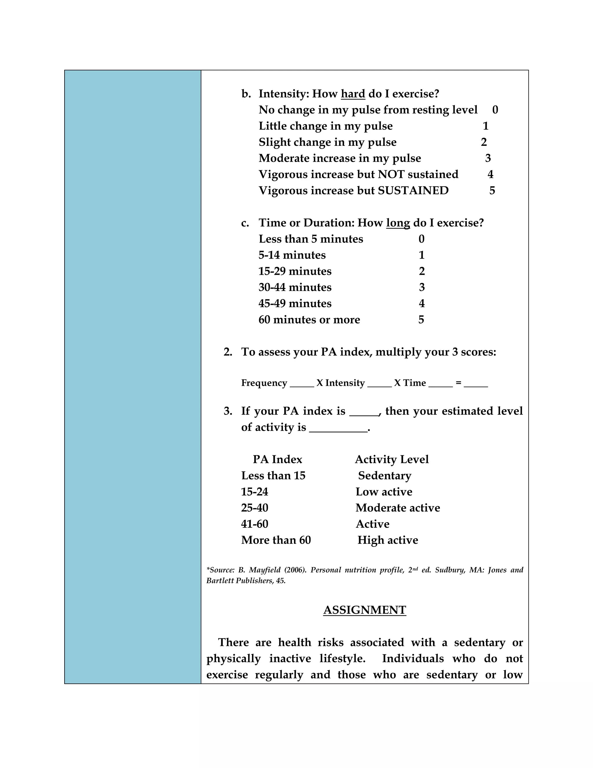 b. Intensity: How hard do I exercise?
No change in my pulse from resting level 0
Little change in my pulse 1
Slight change in my pulse 2
Moderate increase in my pulse 3
Vigorous increase but NOT sustained 4
Vigorous increase but SUSTAINED 5
c. Time or Duration: How long do I exercise?
Less than 5 minutes 0
5-14 minutes 1
15-29 minutes 2
30-44 minutes 3
45-49 minutes 4
60 minutes or more 5
2. To assess your PA index, multiply your 3 scores:
Frequency _____ X Intensity _____ X Time _____ = _____
3. If your PA index is _____, then your estimated level
of activity is __________.
PA Index Activity Level
Less than 15 Sedentary
15-24 Low active
25-40 Moderate active
41-60 Active
More than 60 High active
*Source: B. Mayfield (2006). Personal nutrition profile, 2nd ed. Sudbury, MA: Jones and
Bartlett Publishers, 45.
ASSIGNMENT
There are health risks associated with a sedentary or
physically inactive lifestyle. Individuals who do not
exercise regularly and those who are sedentary or low
 