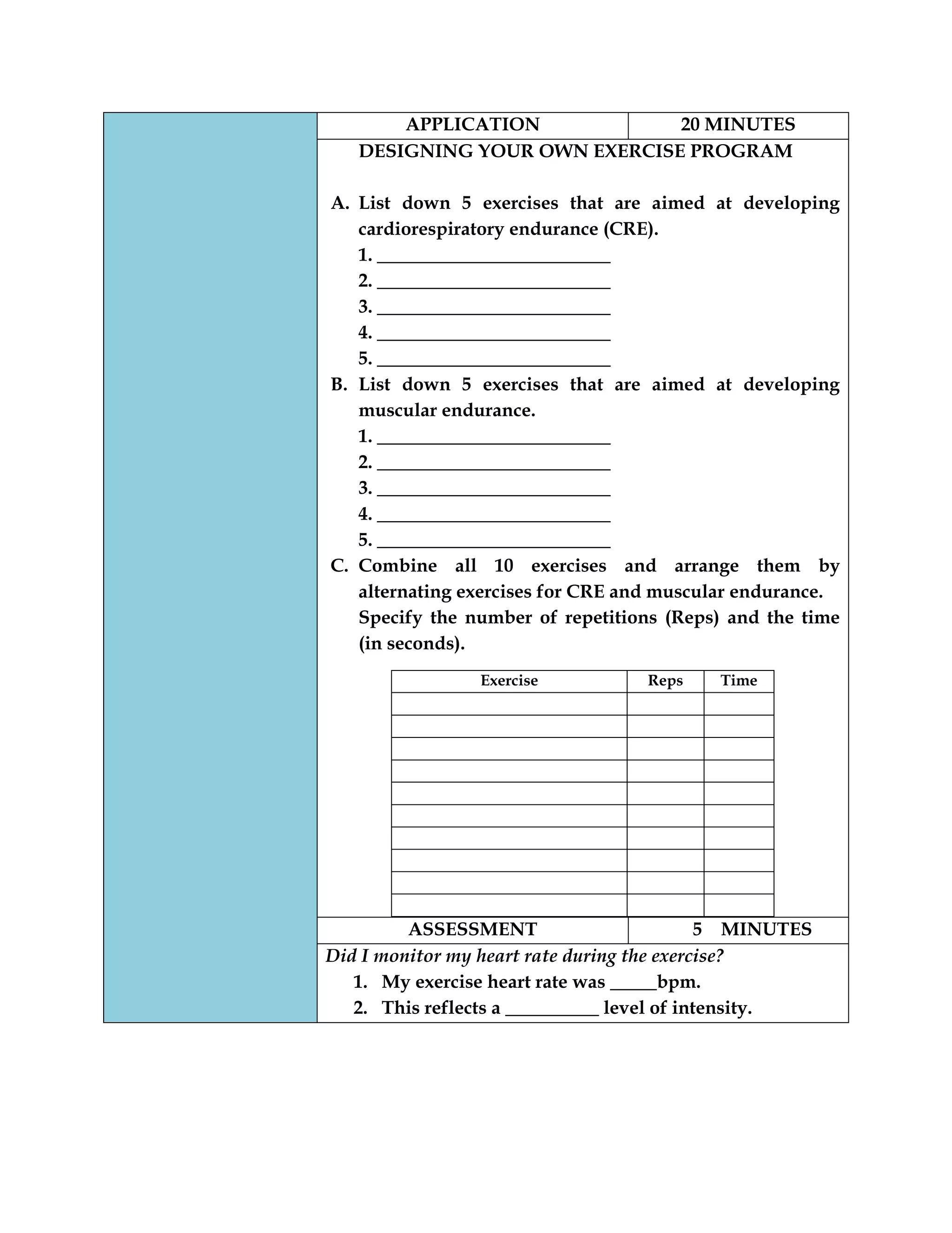 APPLICATION 20 MINUTES
DESIGNING YOUR OWN EXERCISE PROGRAM
A. List down 5 exercises that are aimed at developing
cardiorespiratory endurance (CRE).
1. _________________________
2. _________________________
3. _________________________
4. _________________________
5. _________________________
B. List down 5 exercises that are aimed at developing
muscular endurance.
1. _________________________
2. _________________________
3. _________________________
4. _________________________
5. _________________________
C. Combine all 10 exercises and arrange them by
alternating exercises for CRE and muscular endurance.
Specify the number of repetitions (Reps) and the time
(in seconds).
Exercise Reps Time
ASSESSMENT 5 MINUTES
Did I monitor my heart rate during the exercise?
1. My exercise heart rate was _____bpm.
2. This reflects a __________ level of intensity.
 