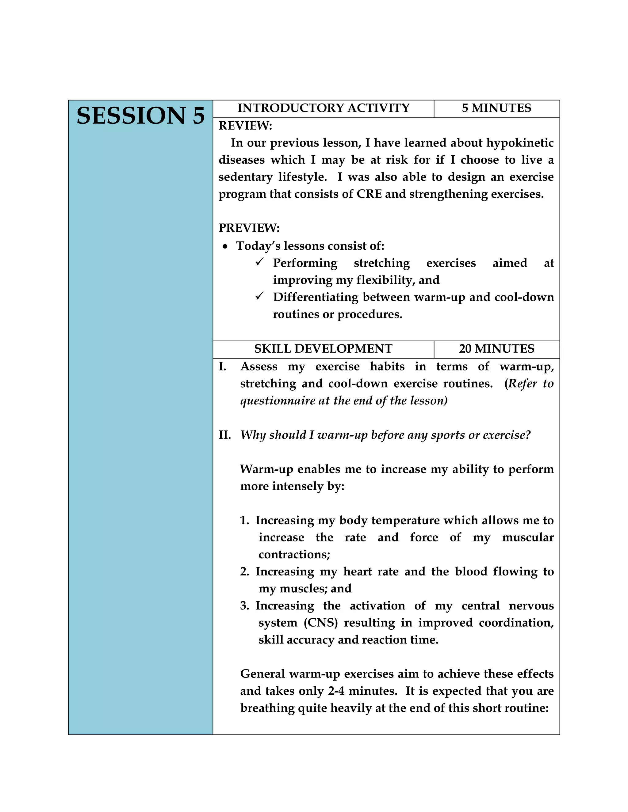 SESSION 5 INTRODUCTORY ACTIVITY 5 MINUTES
REVIEW:
In our previous lesson, I have learned about hypokinetic
diseases which I may be at risk for if I choose to live a
sedentary lifestyle. I was also able to design an exercise
program that consists of CRE and strengthening exercises.
PREVIEW:
Today‟s lessons consist of:
 Performing stretching exercises aimed at
improving my flexibility, and
 Differentiating between warm-up and cool-down
routines or procedures.
SKILL DEVELOPMENT 20 MINUTES
I. Assess my exercise habits in terms of warm-up,
stretching and cool-down exercise routines. (Refer to
questionnaire at the end of the lesson)
II. Why should I warm-up before any sports or exercise?
Warm-up enables me to increase my ability to perform
more intensely by:
1. Increasing my body temperature which allows me to
increase the rate and force of my muscular
contractions;
2. Increasing my heart rate and the blood flowing to
my muscles; and
3. Increasing the activation of my central nervous
system (CNS) resulting in improved coordination,
skill accuracy and reaction time.
General warm-up exercises aim to achieve these effects
and takes only 2-4 minutes. It is expected that you are
breathing quite heavily at the end of this short routine:
 