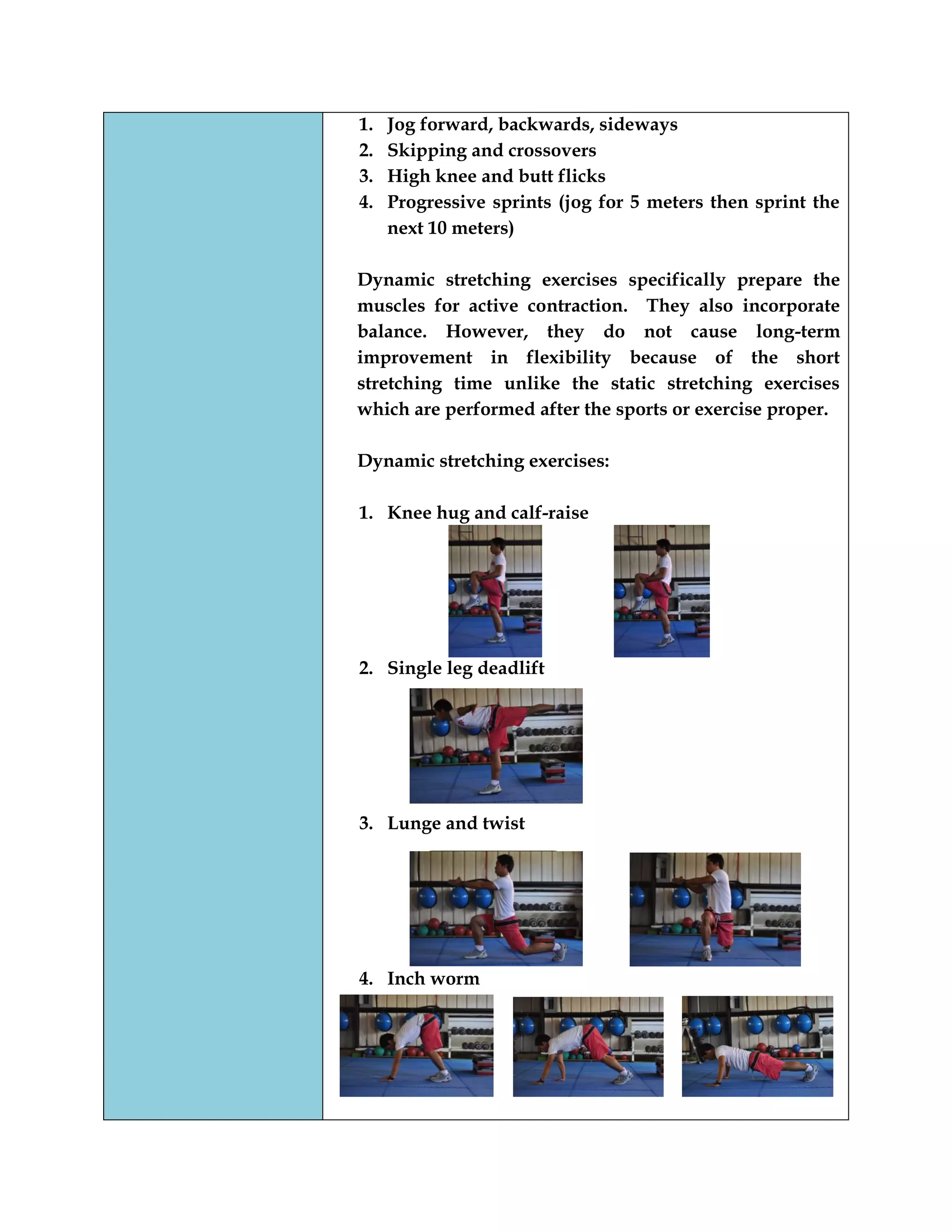 1. Jog forward, backwards, sideways
2. Skipping and crossovers
3. High knee and butt flicks
4. Progressive sprints (jog for 5 meters then sprint the
next 10 meters)
Dynamic stretching exercises specifically prepare the
muscles for active contraction. They also incorporate
balance. However, they do not cause long-term
improvement in flexibility because of the short
stretching time unlike the static stretching exercises
which are performed after the sports or exercise proper.
Dynamic stretching exercises:
1. Knee hug and calf-raise
2. Single leg deadlift
3. Lunge and twist
4. Inch worm
 