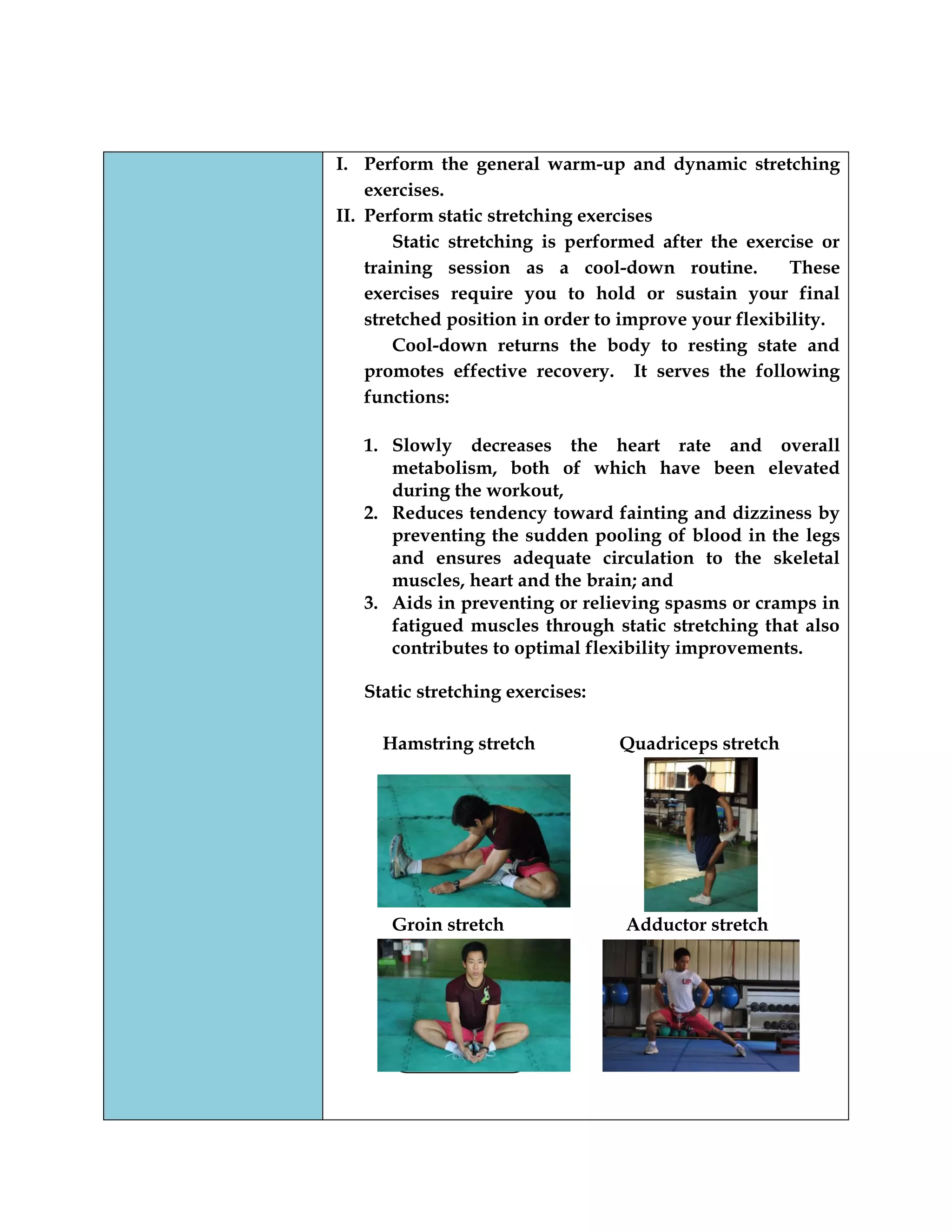 I. Perform the general warm-up and dynamic stretching
exercises.
II. Perform static stretching exercises
Static stretching is performed after the exercise or
training session as a cool-down routine. These
exercises require you to hold or sustain your final
stretched position in order to improve your flexibility.
Cool-down returns the body to resting state and
promotes effective recovery. It serves the following
functions:
1. Slowly decreases the heart rate and overall
metabolism, both of which have been elevated
during the workout,
2. Reduces tendency toward fainting and dizziness by
preventing the sudden pooling of blood in the legs
and ensures adequate circulation to the skeletal
muscles, heart and the brain; and
3. Aids in preventing or relieving spasms or cramps in
fatigued muscles through static stretching that also
contributes to optimal flexibility improvements.
Static stretching exercises:
Hamstring stretch Quadriceps stretch
Groin stretch Adductor stretch
 