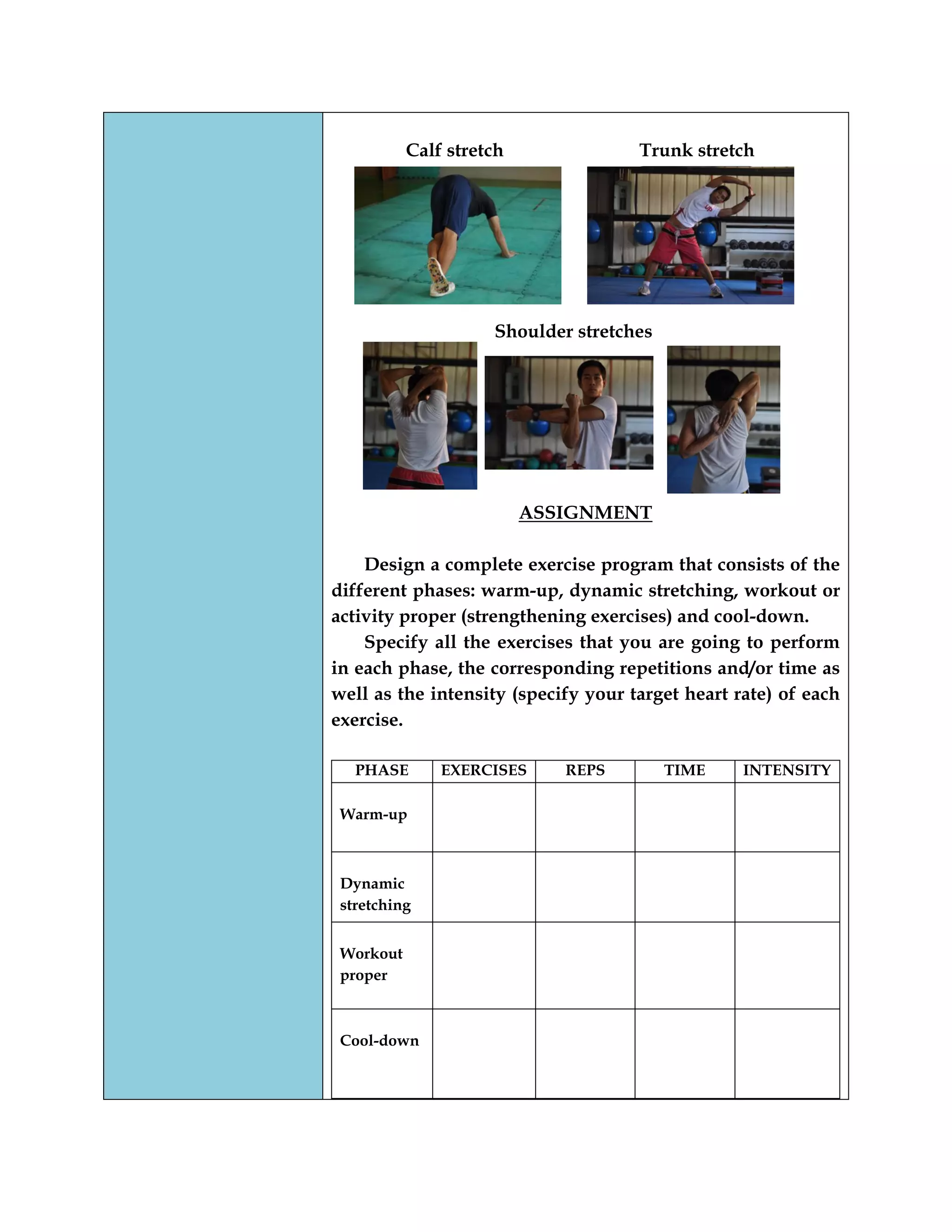 Calf stretch Trunk stretch
Shoulder stretches
ASSIGNMENT
Design a complete exercise program that consists of the
different phases: warm-up, dynamic stretching, workout or
activity proper (strengthening exercises) and cool-down.
Specify all the exercises that you are going to perform
in each phase, the corresponding repetitions and/or time as
well as the intensity (specify your target heart rate) of each
exercise.
PHASE EXERCISES REPS TIME INTENSITY
Warm-up
Dynamic
stretching
Workout
proper
Cool-down
 