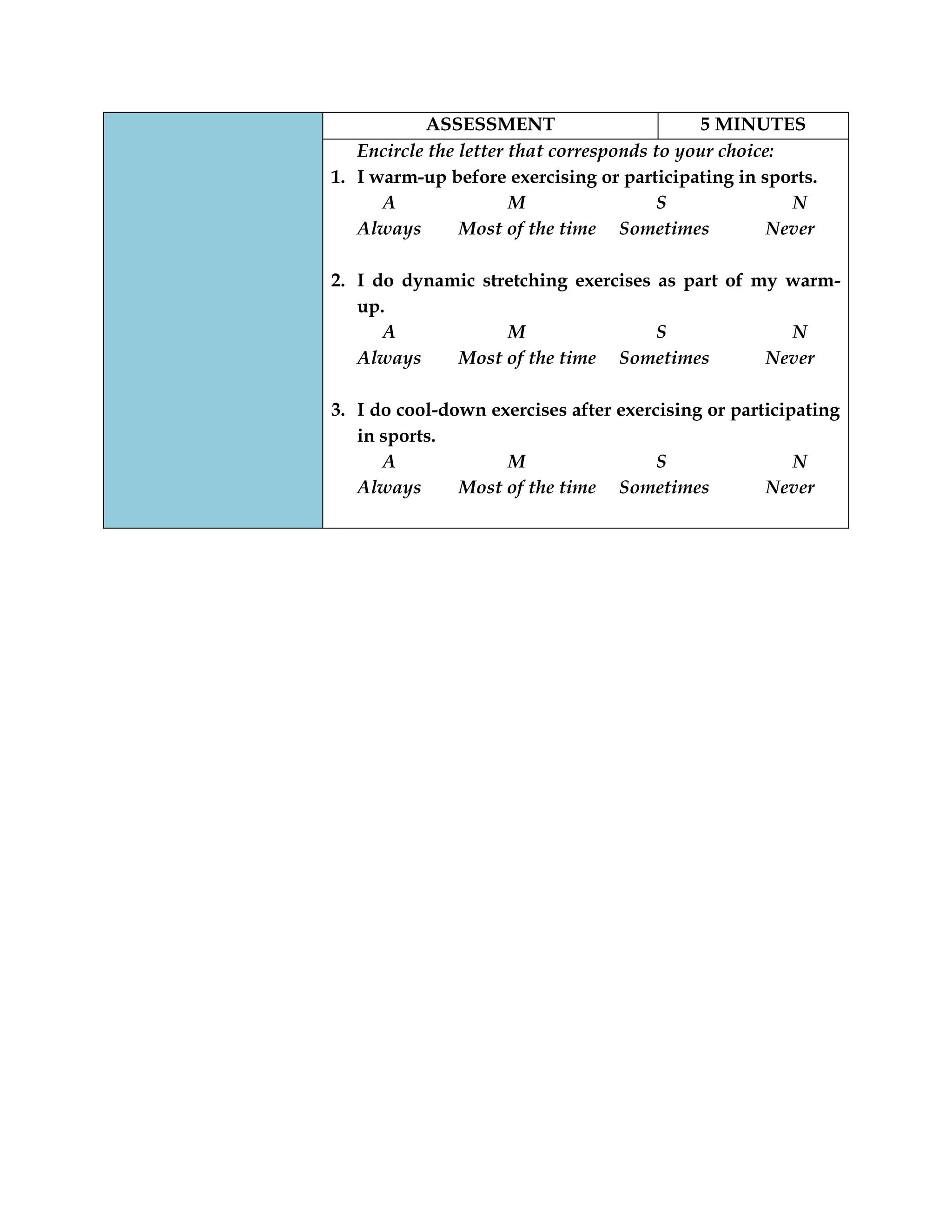 ASSESSMENT 5 MINUTES
Encircle the letter that corresponds to your choice:
1. I warm-up before exercising or participating in sports.
A M S N
Always Most of the time Sometimes Never
2. I do dynamic stretching exercises as part of my warm-
up.
A M S N
Always Most of the time Sometimes Never
3. I do cool-down exercises after exercising or participating
in sports.
A M S N
Always Most of the time Sometimes Never
 