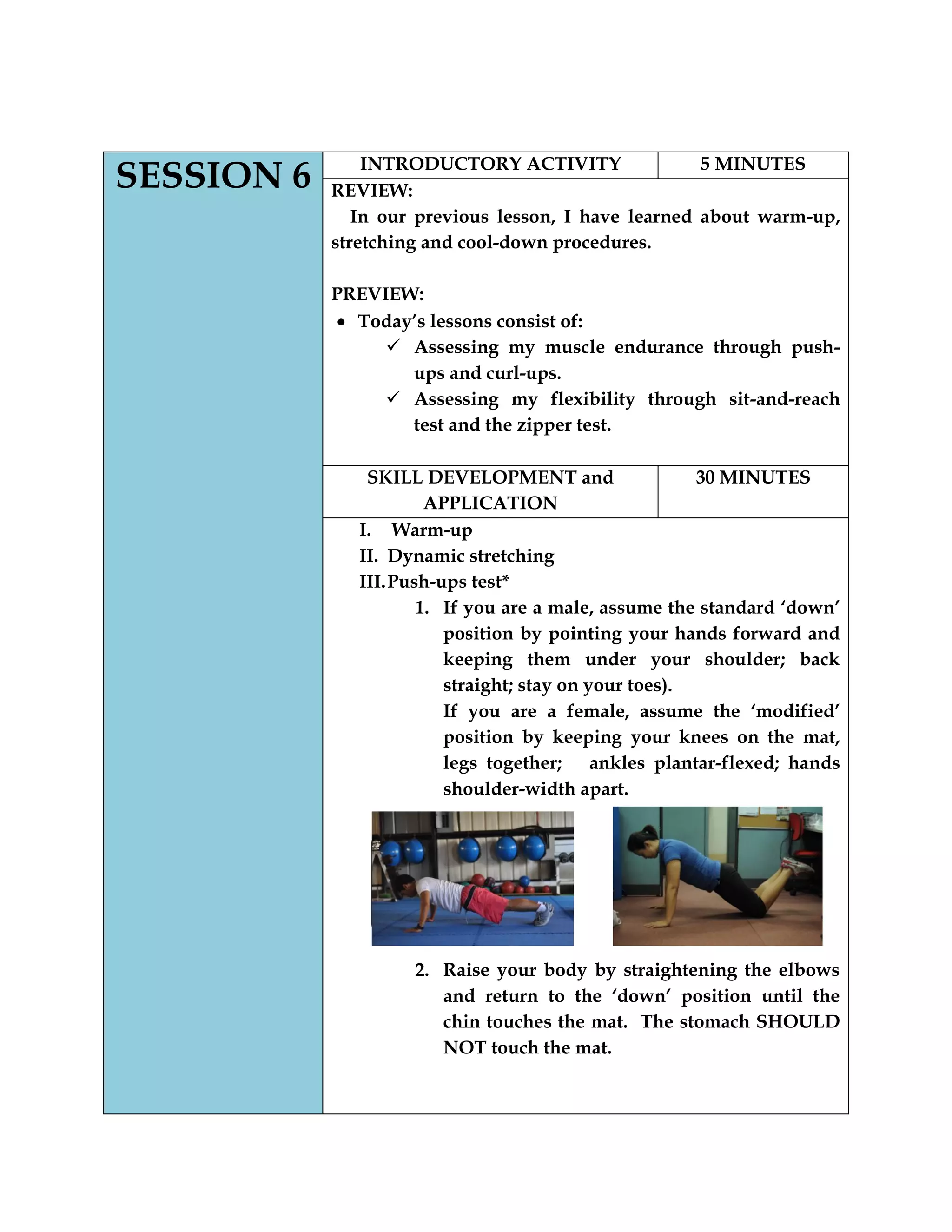 SESSION 6 INTRODUCTORY ACTIVITY 5 MINUTES
REVIEW:
In our previous lesson, I have learned about warm-up,
stretching and cool-down procedures.
PREVIEW:
Today‟s lessons consist of:
 Assessing my muscle endurance through push-
ups and curl-ups.
 Assessing my flexibility through sit-and-reach
test and the zipper test.
SKILL DEVELOPMENT and
APPLICATION
30 MINUTES
I. Warm-up
II. Dynamic stretching
III.Push-ups test*
1. If you are a male, assume the standard „down‟
position by pointing your hands forward and
keeping them under your shoulder; back
straight; stay on your toes).
If you are a female, assume the „modified‟
position by keeping your knees on the mat,
legs together; ankles plantar-flexed; hands
shoulder-width apart.
2. Raise your body by straightening the elbows
and return to the „down‟ position until the
chin touches the mat. The stomach SHOULD
NOT touch the mat.
 