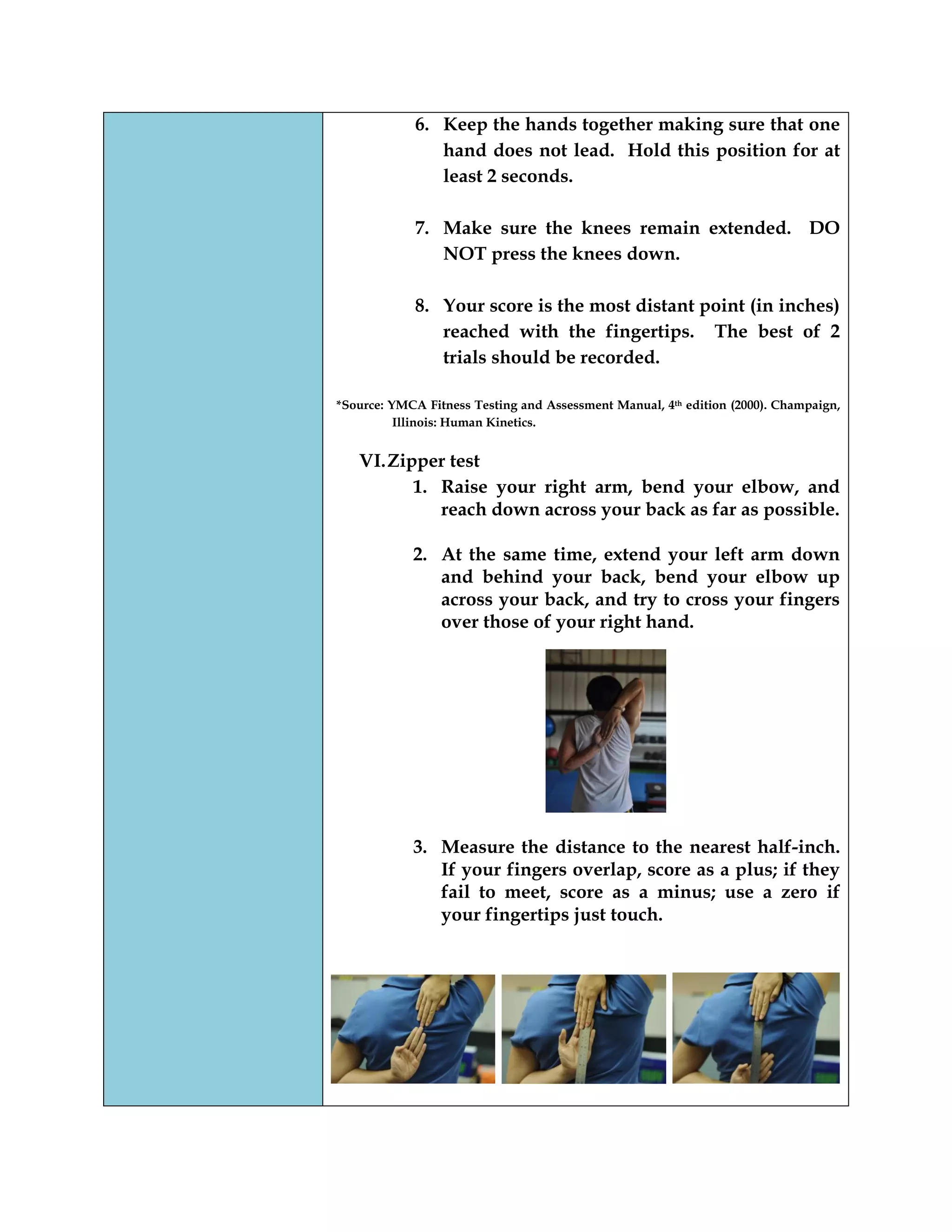 6. Keep the hands together making sure that one
hand does not lead. Hold this position for at
least 2 seconds.
7. Make sure the knees remain extended. DO
NOT press the knees down.
8. Your score is the most distant point (in inches)
reached with the fingertips. The best of 2
trials should be recorded.
*Source: YMCA Fitness Testing and Assessment Manual, 4th edition (2000). Champaign,
Illinois: Human Kinetics.
VI.Zipper test
1. Raise your right arm, bend your elbow, and
reach down across your back as far as possible.
2. At the same time, extend your left arm down
and behind your back, bend your elbow up
across your back, and try to cross your fingers
over those of your right hand.
3. Measure the distance to the nearest half-inch.
If your fingers overlap, score as a plus; if they
fail to meet, score as a minus; use a zero if
your fingertips just touch.
 
