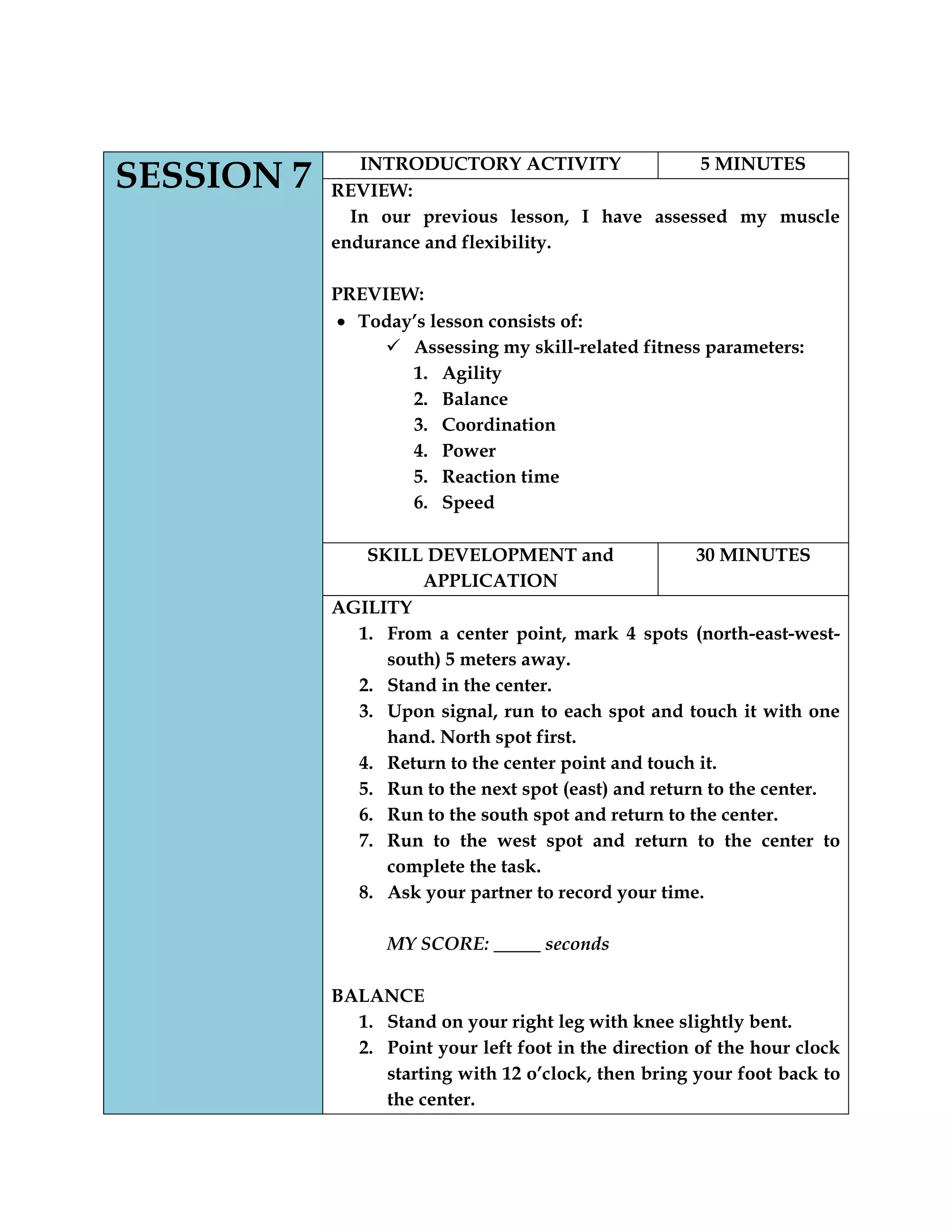 SESSION 7 INTRODUCTORY ACTIVITY 5 MINUTES
REVIEW:
In our previous lesson, I have assessed my muscle
endurance and flexibility.
PREVIEW:
Today‟s lesson consists of:
 Assessing my skill-related fitness parameters:
1. Agility
2. Balance
3. Coordination
4. Power
5. Reaction time
6. Speed
SKILL DEVELOPMENT and
APPLICATION
30 MINUTES
AGILITY
1. From a center point, mark 4 spots (north-east-west-
south) 5 meters away.
2. Stand in the center.
3. Upon signal, run to each spot and touch it with one
hand. North spot first.
4. Return to the center point and touch it.
5. Run to the next spot (east) and return to the center.
6. Run to the south spot and return to the center.
7. Run to the west spot and return to the center to
complete the task.
8. Ask your partner to record your time.
MY SCORE: _____ seconds
BALANCE
1. Stand on your right leg with knee slightly bent.
2. Point your left foot in the direction of the hour clock
starting with 12 o‟clock, then bring your foot back to
the center.
 