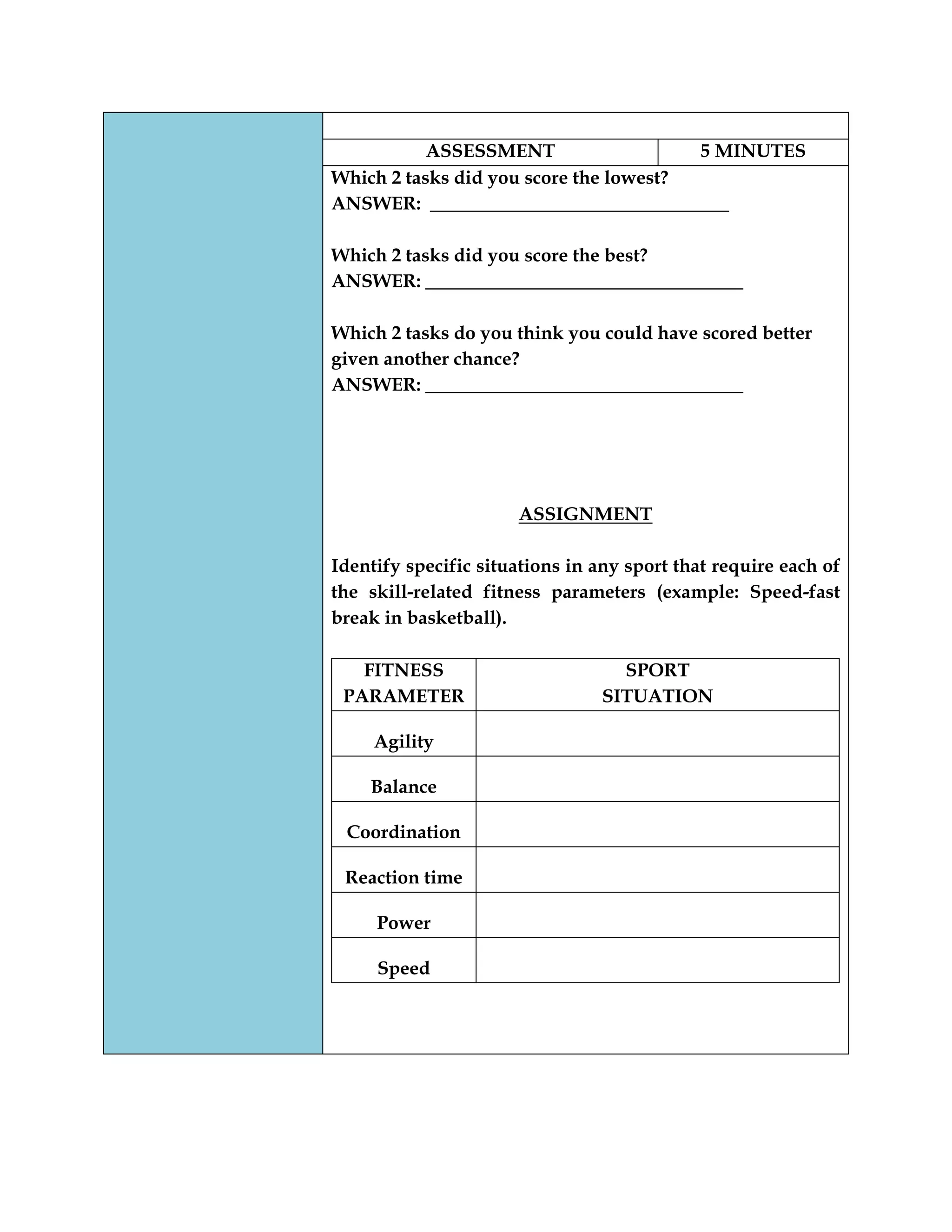 ASSESSMENT 5 MINUTES
Which 2 tasks did you score the lowest?
ANSWER: ________________________________
Which 2 tasks did you score the best?
ANSWER: __________________________________
Which 2 tasks do you think you could have scored better
given another chance?
ANSWER: __________________________________
ASSIGNMENT
Identify specific situations in any sport that require each of
the skill-related fitness parameters (example: Speed-fast
break in basketball).
FITNESS
PARAMETER
SPORT
SITUATION
Agility
Balance
Coordination
Reaction time
Power
Speed
 
