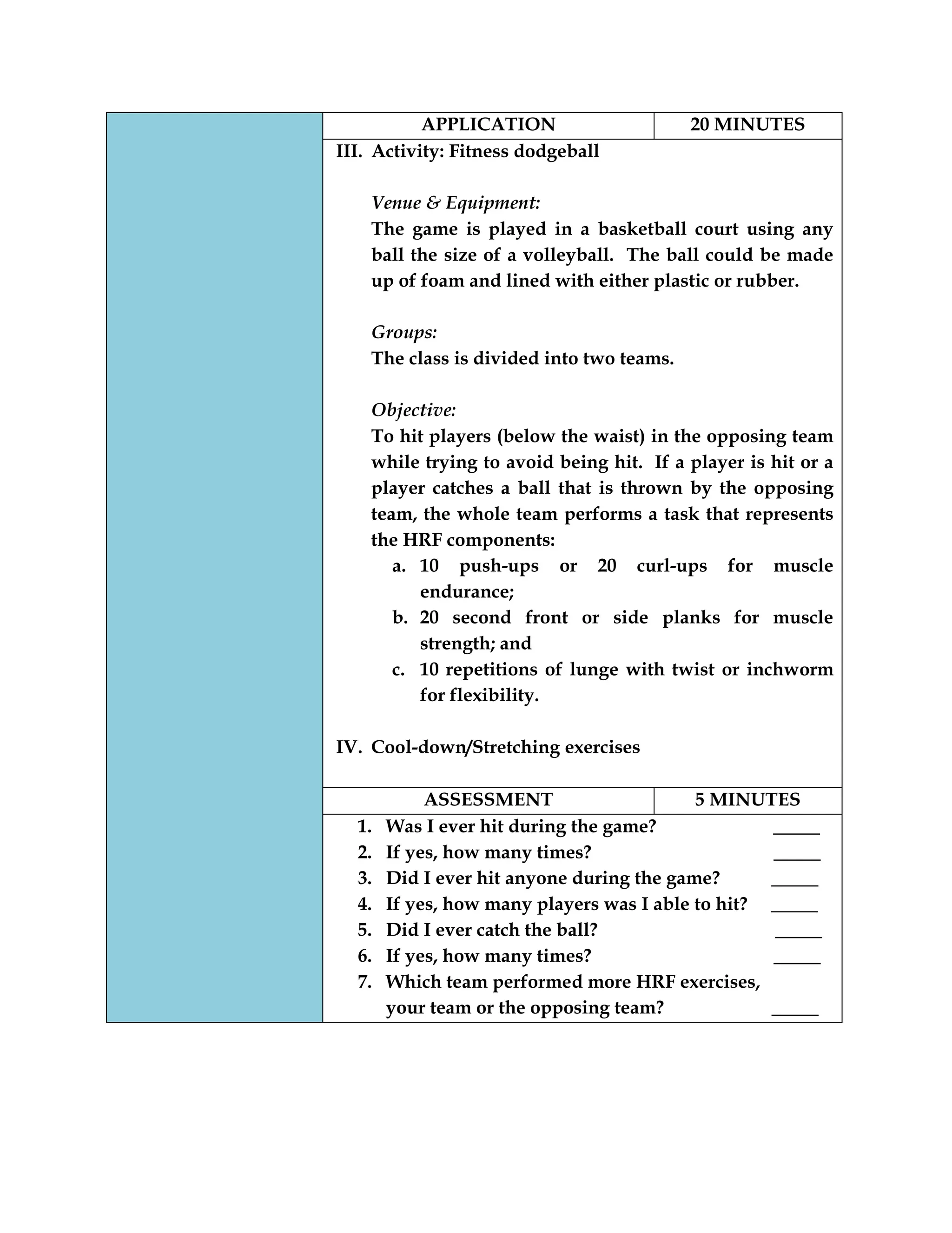 APPLICATION 20 MINUTES
III. Activity: Fitness dodgeball
Venue & Equipment:
The game is played in a basketball court using any
ball the size of a volleyball. The ball could be made
up of foam and lined with either plastic or rubber.
Groups:
The class is divided into two teams.
Objective:
To hit players (below the waist) in the opposing team
while trying to avoid being hit. If a player is hit or a
player catches a ball that is thrown by the opposing
team, the whole team performs a task that represents
the HRF components:
a. 10 push-ups or 20 curl-ups for muscle
endurance;
b. 20 second front or side planks for muscle
strength; and
c. 10 repetitions of lunge with twist or inchworm
for flexibility.
IV. Cool-down/Stretching exercises
ASSESSMENT 5 MINUTES
1. Was I ever hit during the game? _____
2. If yes, how many times? _____
3. Did I ever hit anyone during the game? _____
4. If yes, how many players was I able to hit? _____
5. Did I ever catch the ball? _____
6. If yes, how many times? _____
7. Which team performed more HRF exercises,
your team or the opposing team? _____
 
