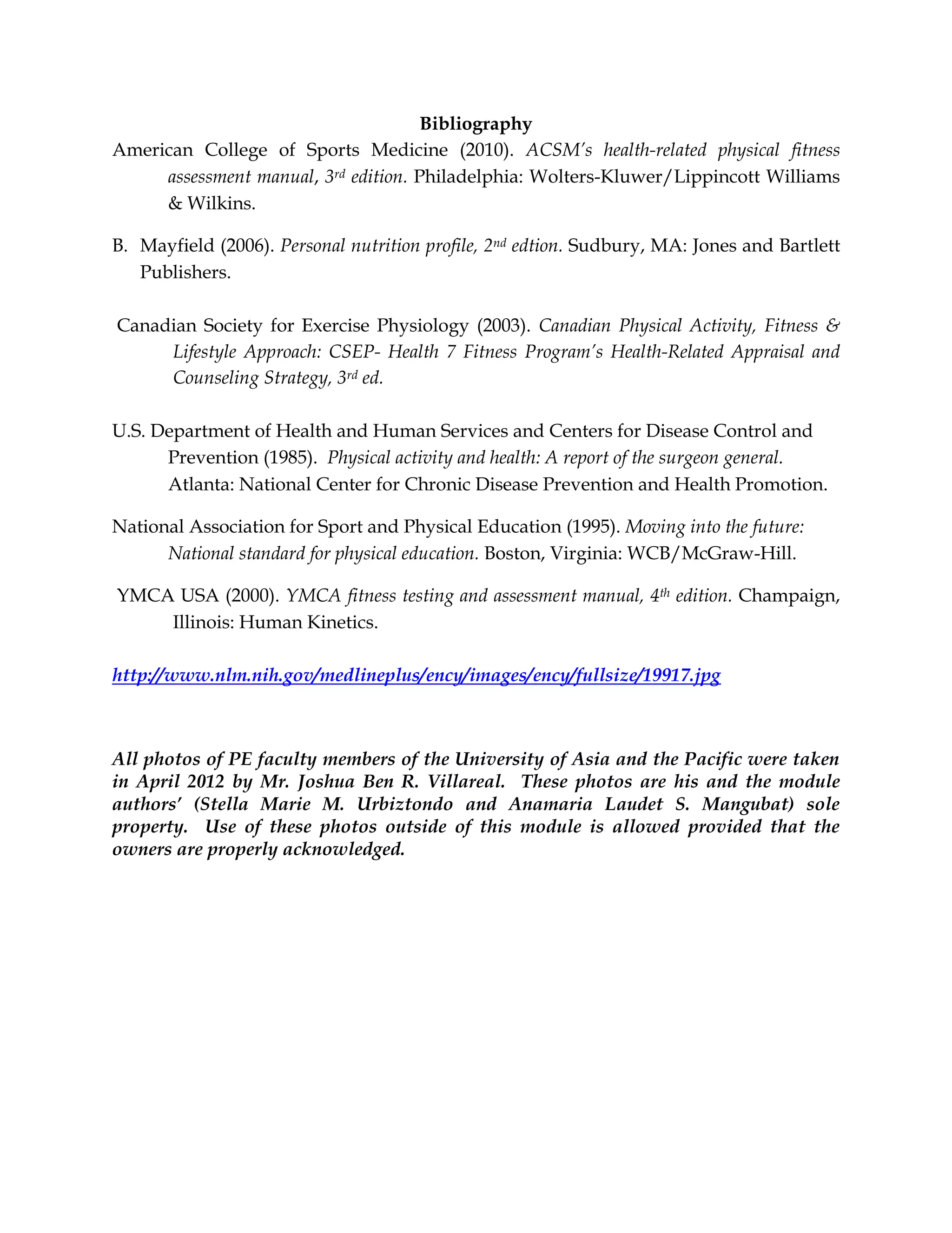 Bibliography
American College of Sports Medicine (2010). ACSM’s health-related physical fitness
assessment manual, 3rd edition. Philadelphia: Wolters-Kluwer/Lippincott Williams
& Wilkins.
B. Mayfield (2006). Personal nutrition profile, 2nd edtion. Sudbury, MA: Jones and Bartlett
Publishers.
Canadian Society for Exercise Physiology (2003). Canadian Physical Activity, Fitness &
Lifestyle Approach: CSEP- Health 7 Fitness Program’s Health-Related Appraisal and
Counseling Strategy, 3rd ed.
U.S. Department of Health and Human Services and Centers for Disease Control and
Prevention (1985). Physical activity and health: A report of the surgeon general.
Atlanta: National Center for Chronic Disease Prevention and Health Promotion.
National Association for Sport and Physical Education (1995). Moving into the future:
National standard for physical education. Boston, Virginia: WCB/McGraw-Hill.
YMCA USA (2000). YMCA fitness testing and assessment manual, 4th edition. Champaign,
Illinois: Human Kinetics.
http://www.nlm.nih.gov/medlineplus/ency/images/ency/fullsize/19917.jpg
All photos of PE faculty members of the University of Asia and the Pacific were taken
in April 2012 by Mr. Joshua Ben R. Villareal. These photos are his and the module
authors’ (Stella Marie M. Urbiztondo and Anamaria Laudet S. Mangubat) sole
property. Use of these photos outside of this module is allowed provided that the
owners are properly acknowledged.
 