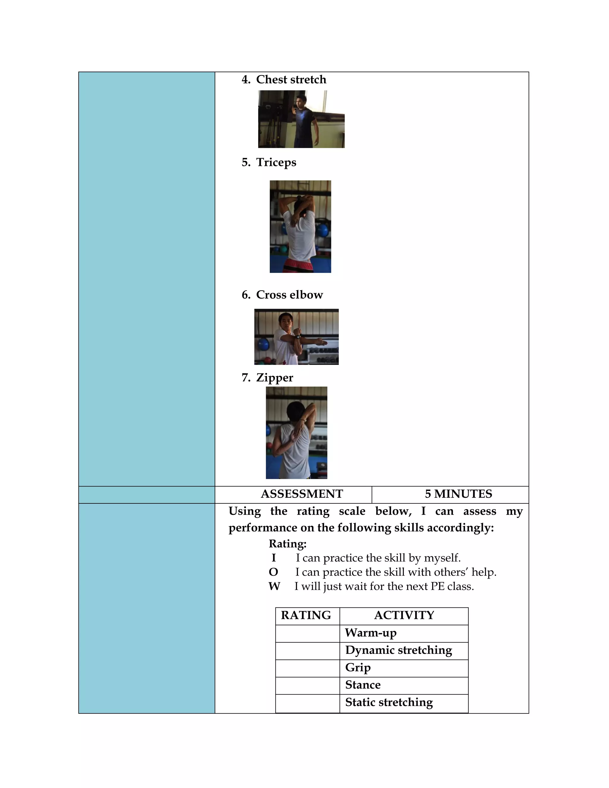 4. Chest stretch
5. Triceps
6. Cross elbow
7. Zipper
ASSESSMENT 5 MINUTES
Using the rating scale below, I can assess my
performance on the following skills accordingly:
Rating:
I I can practice the skill by myself.
O I can practice the skill with others’ help.
W I will just wait for the next PE class.
RATING ACTIVITY
Warm-up
Dynamic stretching
Grip
Stance
Static stretching
 