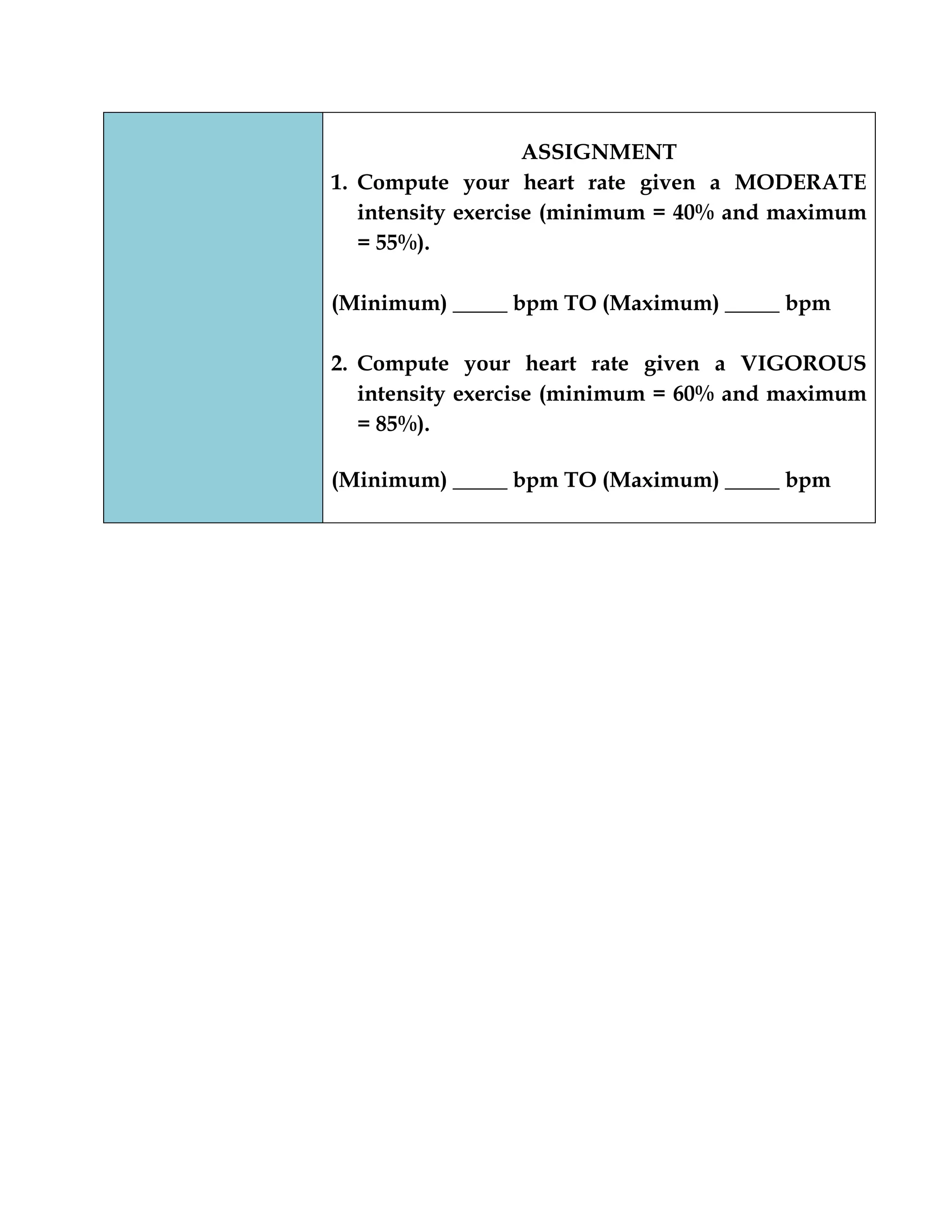 ASSIGNMENT
1. Compute your heart rate given a MODERATE
intensity exercise (minimum = 40% and maximum
= 55%).
(Minimum) _____ bpm TO (Maximum) _____ bpm
2. Compute your heart rate given a VIGOROUS
intensity exercise (minimum = 60% and maximum
= 85%).
(Minimum) _____ bpm TO (Maximum) _____ bpm
 