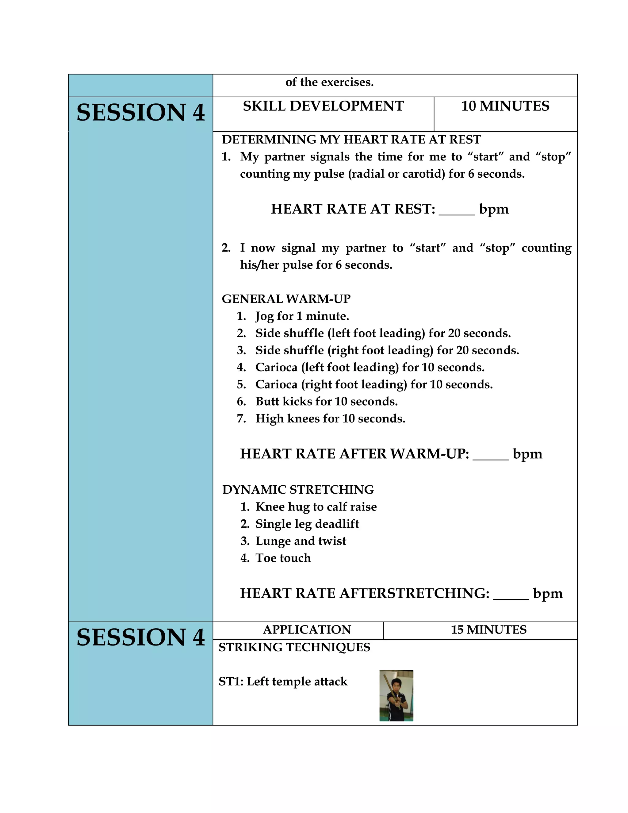 of the exercises.
SESSION 4 SKILL DEVELOPMENT 10 MINUTES
DETERMINING MY HEART RATE AT REST
1. My partner signals the time for me to “start” and “stop”
counting my pulse (radial or carotid) for 6 seconds.
HEART RATE AT REST: _____ bpm
2. I now signal my partner to “start” and “stop” counting
his/her pulse for 6 seconds.
GENERAL WARM-UP
1. Jog for 1 minute.
2. Side shuffle (left foot leading) for 20 seconds.
3. Side shuffle (right foot leading) for 20 seconds.
4. Carioca (left foot leading) for 10 seconds.
5. Carioca (right foot leading) for 10 seconds.
6. Butt kicks for 10 seconds.
7. High knees for 10 seconds.
HEART RATE AFTER WARM-UP: _____ bpm
DYNAMIC STRETCHING
1. Knee hug to calf raise
2. Single leg deadlift
3. Lunge and twist
4. Toe touch
HEART RATE AFTERSTRETCHING: _____ bpm
SESSION 4 APPLICATION 15 MINUTES
STRIKING TECHNIQUES
ST1: Left temple attack
 