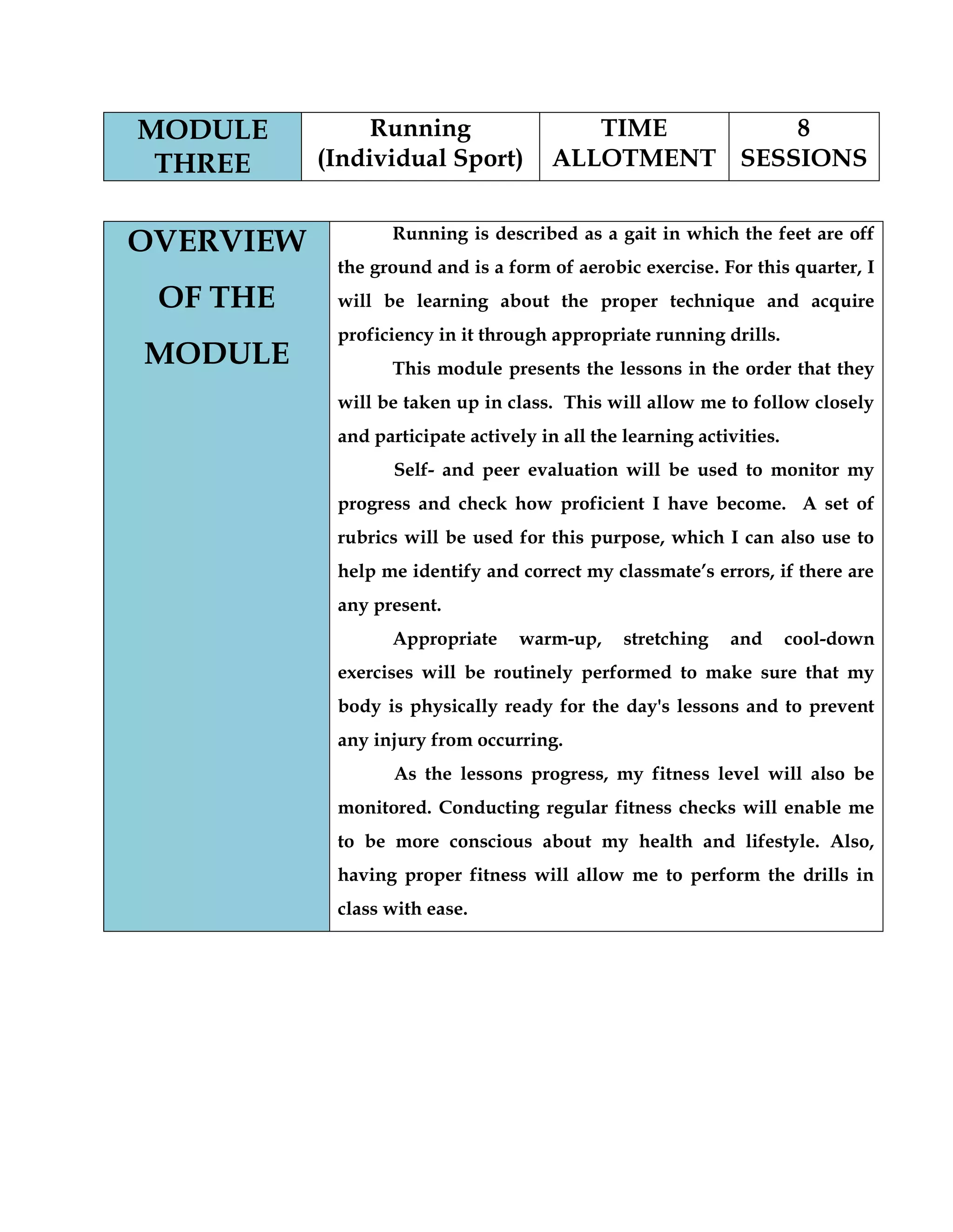 MODULE
THREE
Running
(Individual Sport)
TIME
ALLOTMENT
8
SESSIONS
OVERVIEW
OF THE
MODULE
Running is described as a gait in which the feet are off
the ground and is a form of aerobic exercise. For this quarter, I
will be learning about the proper technique and acquire
proficiency in it through appropriate running drills.
This module presents the lessons in the order that they
will be taken up in class. This will allow me to follow closely
and participate actively in all the learning activities.
Self- and peer evaluation will be used to monitor my
progress and check how proficient I have become. A set of
rubrics will be used for this purpose, which I can also use to
help me identify and correct my classmate‟s errors, if there are
any present.
Appropriate warm-up, stretching and cool-down
exercises will be routinely performed to make sure that my
body is physically ready for the day's lessons and to prevent
any injury from occurring.
As the lessons progress, my fitness level will also be
monitored. Conducting regular fitness checks will enable me
to be more conscious about my health and lifestyle. Also,
having proper fitness will allow me to perform the drills in
class with ease.
 