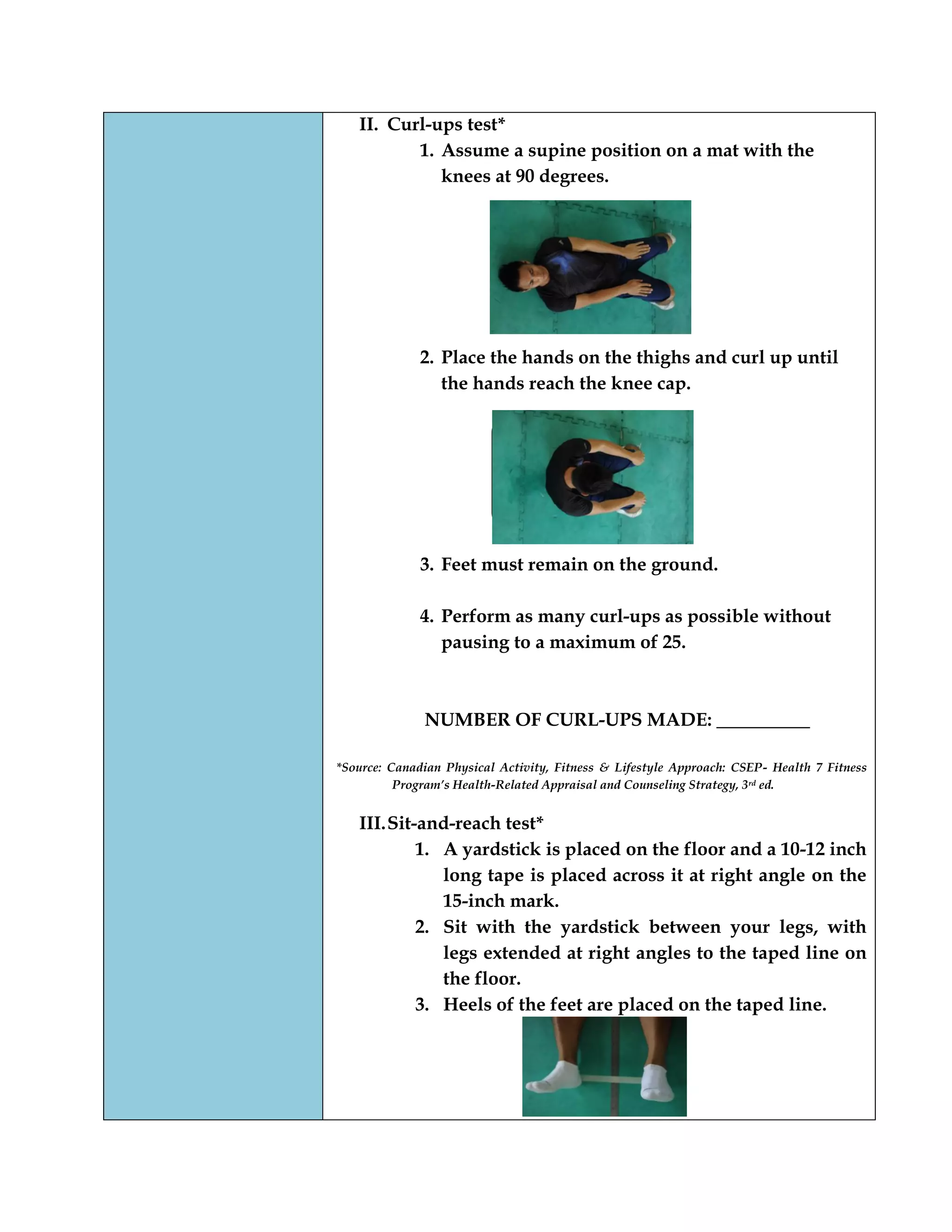II. Curl-ups test*
1. Assume a supine position on a mat with the
knees at 90 degrees.
2. Place the hands on the thighs and curl up until
the hands reach the knee cap.
3. Feet must remain on the ground.
4. Perform as many curl-ups as possible without
pausing to a maximum of 25.
NUMBER OF CURL-UPS MADE: __________
*Source: Canadian Physical Activity, Fitness & Lifestyle Approach: CSEP- Health 7 Fitness
Program’s Health-Related Appraisal and Counseling Strategy, 3rd ed.
III.Sit-and-reach test*
1. A yardstick is placed on the floor and a 10-12 inch
long tape is placed across it at right angle on the
15-inch mark.
2. Sit with the yardstick between your legs, with
legs extended at right angles to the taped line on
the floor.
3. Heels of the feet are placed on the taped line.
 
