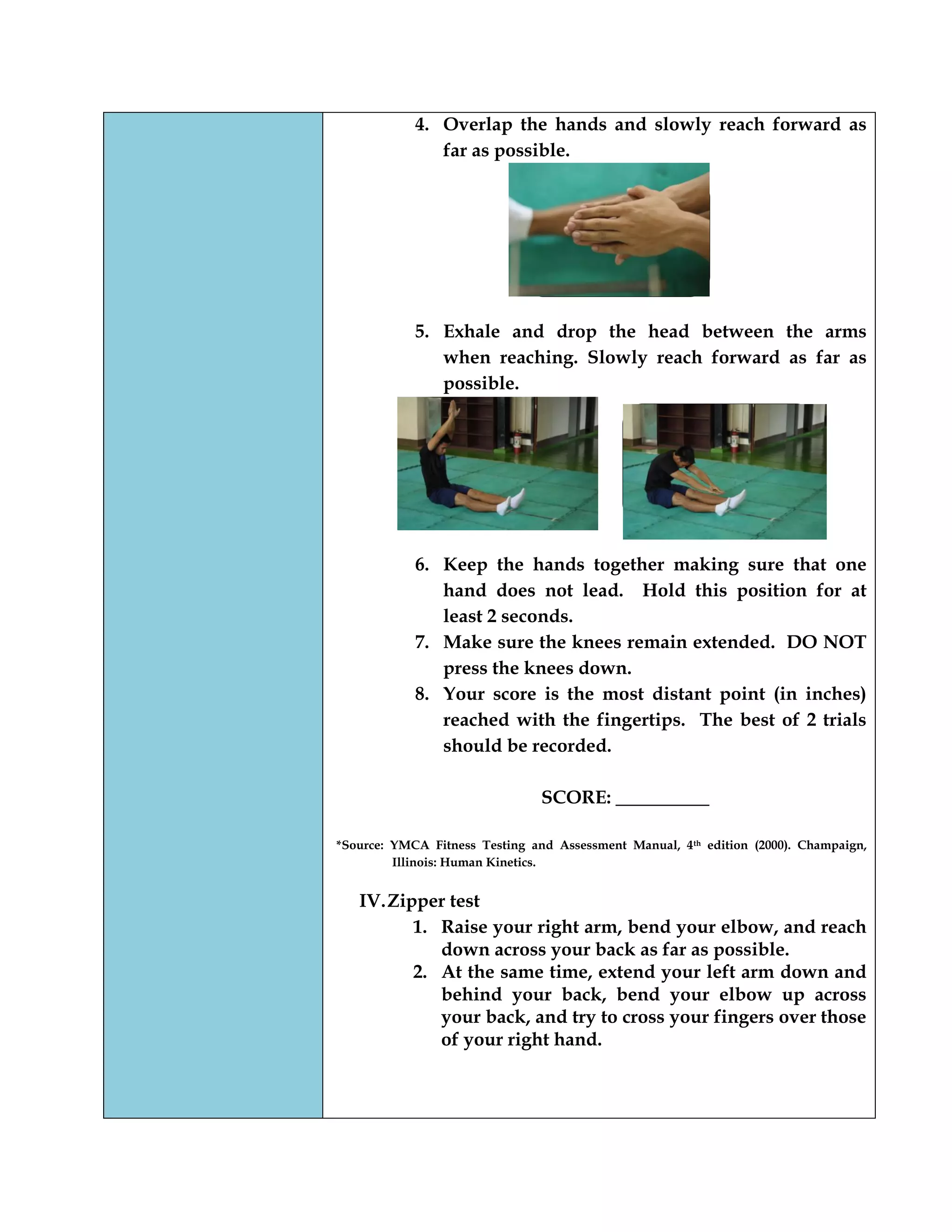 4. Overlap the hands and slowly reach forward as
far as possible.
5. Exhale and drop the head between the arms
when reaching. Slowly reach forward as far as
possible.
6. Keep the hands together making sure that one
hand does not lead. Hold this position for at
least 2 seconds.
7. Make sure the knees remain extended. DO NOT
press the knees down.
8. Your score is the most distant point (in inches)
reached with the fingertips. The best of 2 trials
should be recorded.
SCORE: __________
*Source: YMCA Fitness Testing and Assessment Manual, 4th edition (2000). Champaign,
Illinois: Human Kinetics.
IV.Zipper test
1. Raise your right arm, bend your elbow, and reach
down across your back as far as possible.
2. At the same time, extend your left arm down and
behind your back, bend your elbow up across
your back, and try to cross your fingers over those
of your right hand.
 