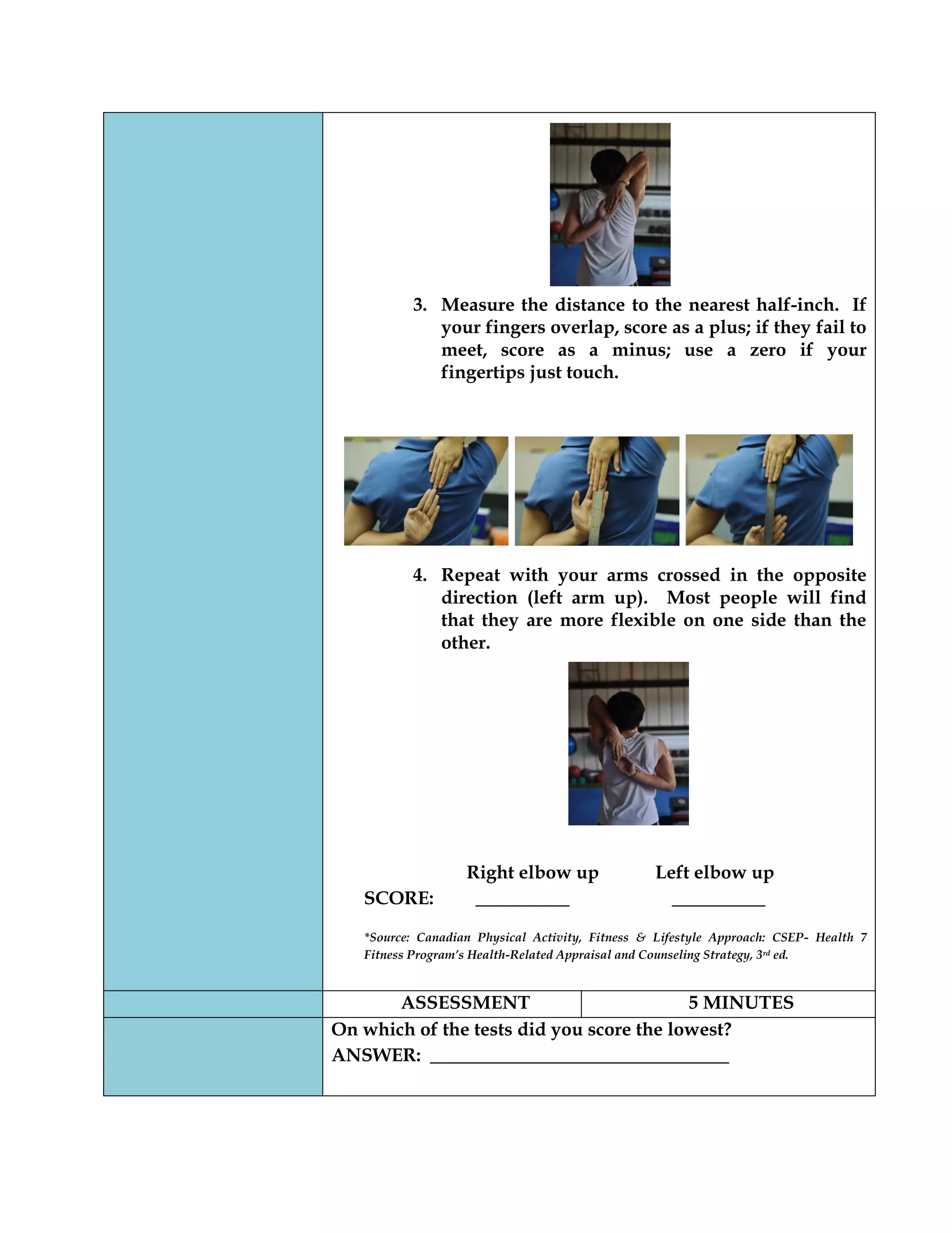 3. Measure the distance to the nearest half-inch. If
your fingers overlap, score as a plus; if they fail to
meet, score as a minus; use a zero if your
fingertips just touch.
4. Repeat with your arms crossed in the opposite
direction (left arm up). Most people will find
that they are more flexible on one side than the
other.
Right elbow up Left elbow up
SCORE: __________ __________
*Source: Canadian Physical Activity, Fitness & Lifestyle Approach: CSEP- Health 7
Fitness Program’s Health-Related Appraisal and Counseling Strategy, 3rd ed.
ASSESSMENT 5 MINUTES
On which of the tests did you score the lowest?
ANSWER: ________________________________
 