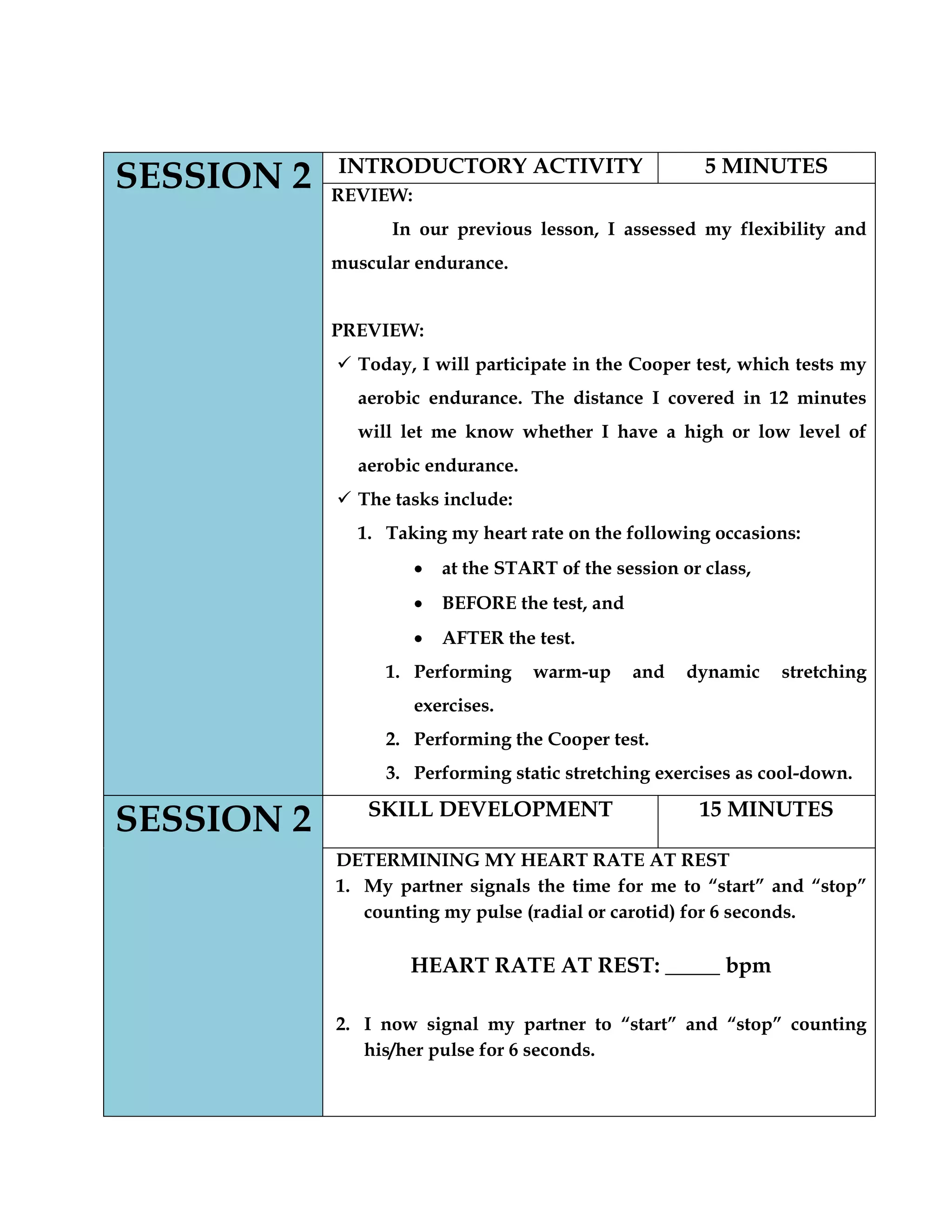 SESSION 2 INTRODUCTORY ACTIVITY 5 MINUTES
REVIEW:
In our previous lesson, I assessed my flexibility and
muscular endurance.
PREVIEW:
 Today, I will participate in the Cooper test, which tests my
aerobic endurance. The distance I covered in 12 minutes
will let me know whether I have a high or low level of
aerobic endurance.
 The tasks include:
1. Taking my heart rate on the following occasions:
at the START of the session or class,
BEFORE the test, and
AFTER the test.
1. Performing warm-up and dynamic stretching
exercises.
2. Performing the Cooper test.
3. Performing static stretching exercises as cool-down.
SESSION 2 SKILL DEVELOPMENT 15 MINUTES
DETERMINING MY HEART RATE AT REST
1. My partner signals the time for me to “start” and “stop”
counting my pulse (radial or carotid) for 6 seconds.
HEART RATE AT REST: _____ bpm
2. I now signal my partner to “start” and “stop” counting
his/her pulse for 6 seconds.
 