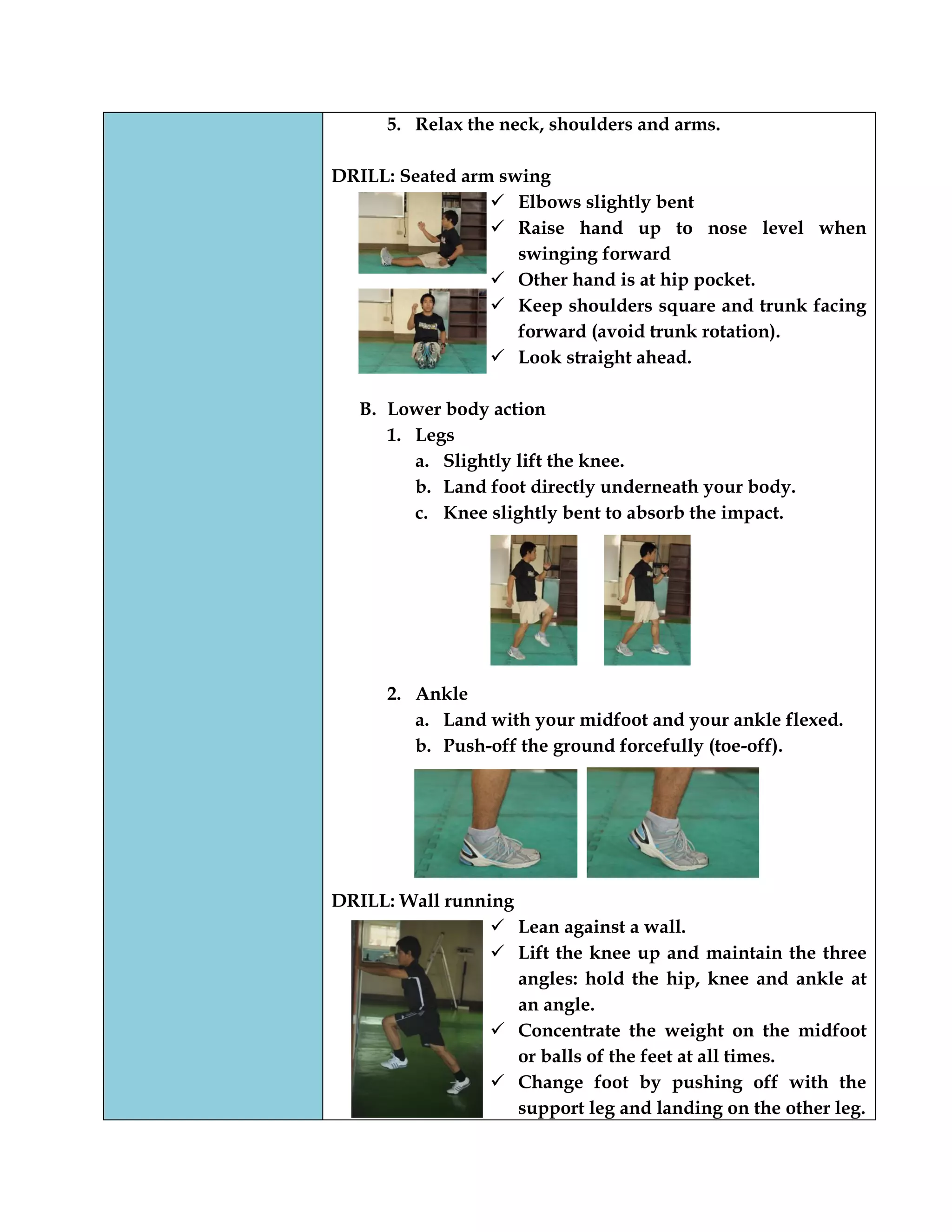 5. Relax the neck, shoulders and arms.
DRILL: Seated arm swing
 Elbows slightly bent
 Raise hand up to nose level when
swinging forward
 Other hand is at hip pocket.
 Keep shoulders square and trunk facing
forward (avoid trunk rotation).
 Look straight ahead.
B. Lower body action
1. Legs
a. Slightly lift the knee.
b. Land foot directly underneath your body.
c. Knee slightly bent to absorb the impact.
2. Ankle
a. Land with your midfoot and your ankle flexed.
b. Push-off the ground forcefully (toe-off).
DRILL: Wall running
 Lean against a wall.
 Lift the knee up and maintain the three
angles: hold the hip, knee and ankle at
an angle.
 Concentrate the weight on the midfoot
or balls of the feet at all times.
 Change foot by pushing off with the
support leg and landing on the other leg.
 