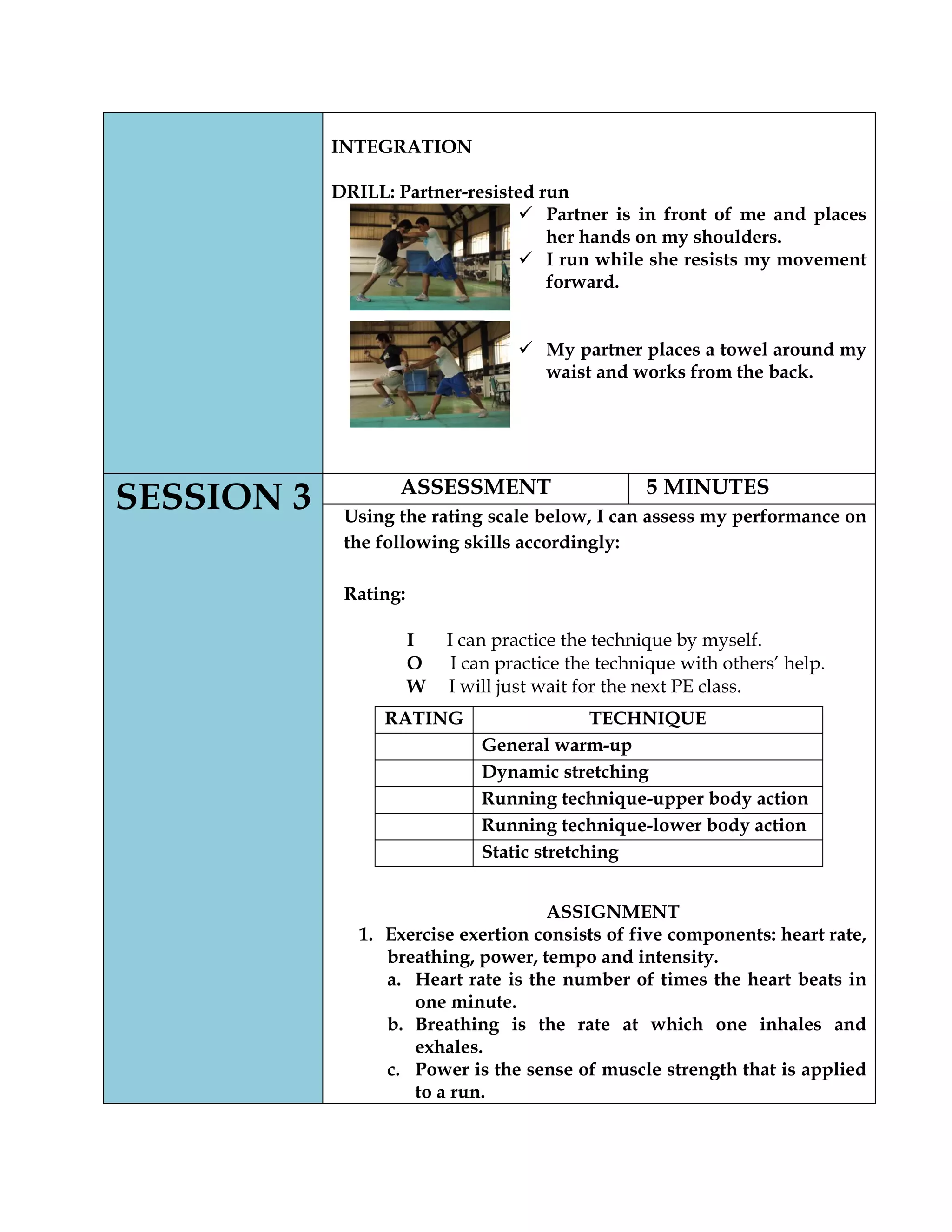 INTEGRATION
DRILL: Partner-resisted run
 Partner is in front of me and places
her hands on my shoulders.
 I run while she resists my movement
forward.
 My partner places a towel around my
waist and works from the back.
SESSION 3 ASSESSMENT 5 MINUTES
Using the rating scale below, I can assess my performance on
the following skills accordingly:
Rating:
I I can practice the technique by myself.
O I can practice the technique with others’ help.
W I will just wait for the next PE class.
ASSIGNMENT
1. Exercise exertion consists of five components: heart rate,
breathing, power, tempo and intensity.
a. Heart rate is the number of times the heart beats in
one minute.
b. Breathing is the rate at which one inhales and
exhales.
c. Power is the sense of muscle strength that is applied
to a run.
RATING TECHNIQUE
General warm-up
Dynamic stretching
Running technique-upper body action
Running technique-lower body action
Static stretching
 