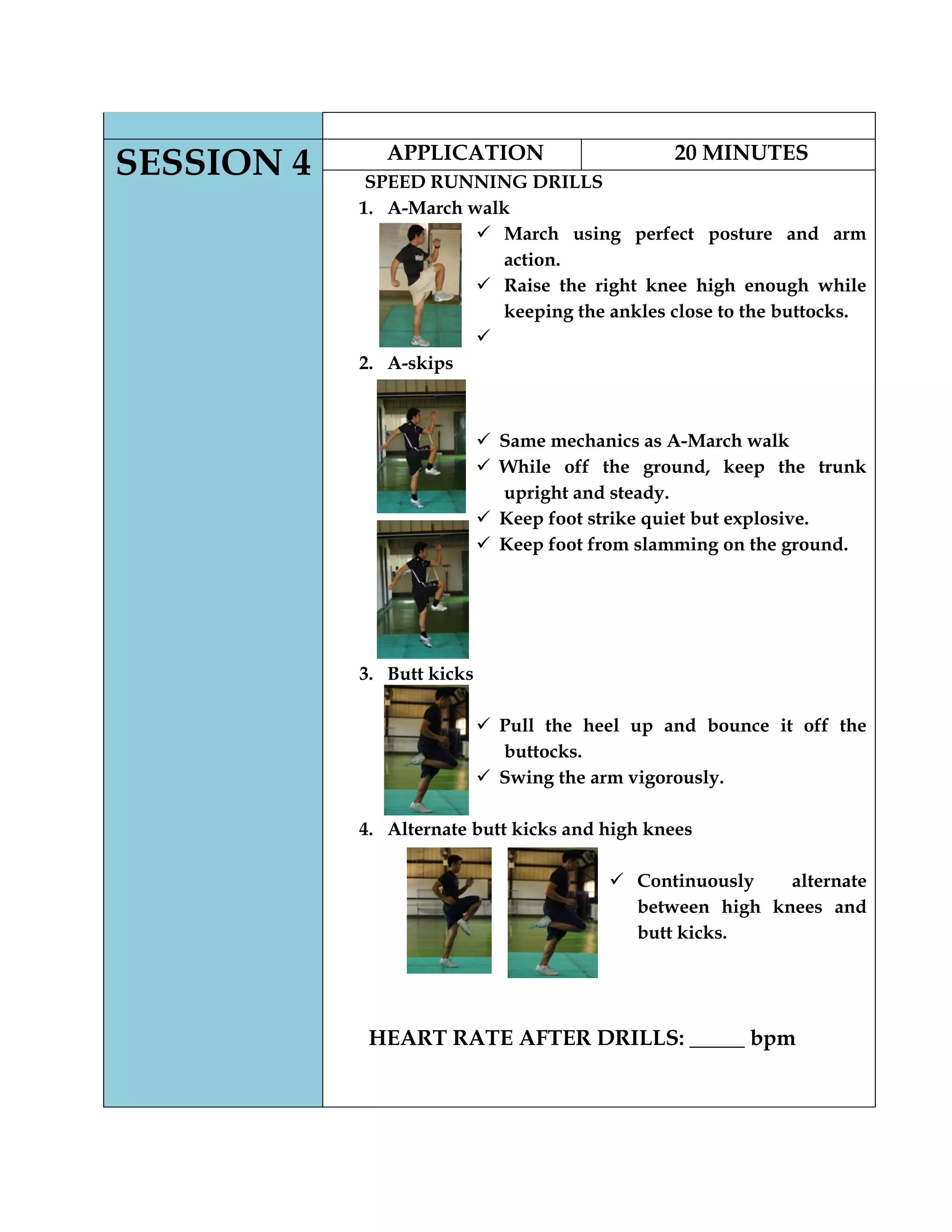 SESSION 4 APPLICATION 20 MINUTES
SPEED RUNNING DRILLS
1. A-March walk
 March using perfect posture and arm
action.
 Raise the right knee high enough while
keeping the ankles close to the buttocks.

2. A-skips
 Same mechanics as A-March walk
 While off the ground, keep the trunk
upright and steady.
 Keep foot strike quiet but explosive.
 Keep foot from slamming on the ground.
3. Butt kicks
 Pull the heel up and bounce it off the
buttocks.
 Swing the arm vigorously.
4. Alternate butt kicks and high knees
 Continuously alternate
between high knees and
butt kicks.
HEART RATE AFTER DRILLS: _____ bpm
 
