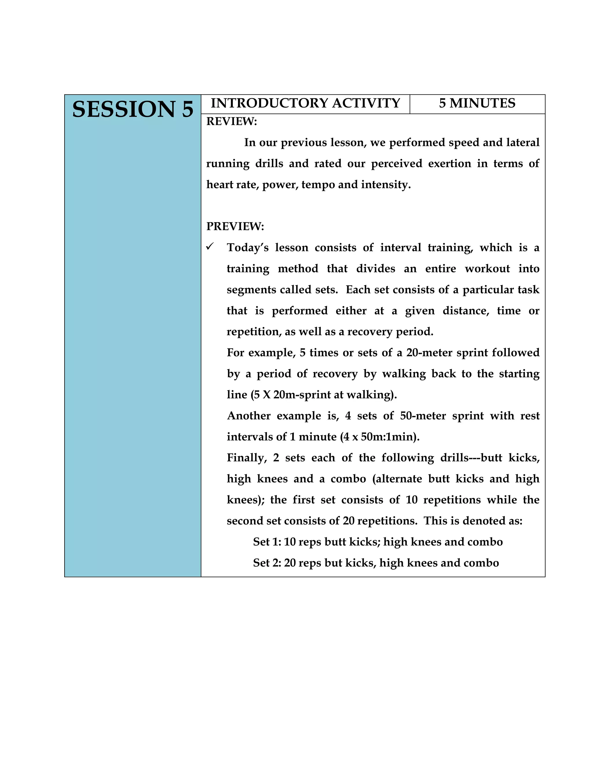 SESSION 5 INTRODUCTORY ACTIVITY 5 MINUTES
REVIEW:
In our previous lesson, we performed speed and lateral
running drills and rated our perceived exertion in terms of
heart rate, power, tempo and intensity.
PREVIEW:
 Today‟s lesson consists of interval training, which is a
training method that divides an entire workout into
segments called sets. Each set consists of a particular task
that is performed either at a given distance, time or
repetition, as well as a recovery period.
For example, 5 times or sets of a 20-meter sprint followed
by a period of recovery by walking back to the starting
line (5 X 20m-sprint at walking).
Another example is, 4 sets of 50-meter sprint with rest
intervals of 1 minute (4 x 50m:1min).
Finally, 2 sets each of the following drills---butt kicks,
high knees and a combo (alternate butt kicks and high
knees); the first set consists of 10 repetitions while the
second set consists of 20 repetitions. This is denoted as:
Set 1: 10 reps butt kicks; high knees and combo
Set 2: 20 reps but kicks, high knees and combo
 