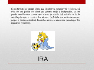 Es un término de origen latino que se refiere a la furia y la violencia. Se
trata de una pasión del alma que genera enojo e indignación. La ira
puede manifestarse contra uno mismo (a través del suicidio o de la
autoflagelación) o contra los demás (reflejada en enfrentamientos,
golpes o hasta asesinatos). En ambos casos, se encuentra penada por los
preceptos religiosos.




                            IRA
 