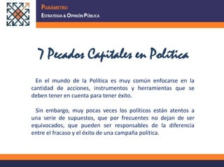 7 Pecados Capitales en Política   En el mundo de la Política es muy común enfocarse en la cantidad de acciones, instrumentos y herramientas que se deben tener en cuenta para tener éxito.   Sin embargo, muy pocas veces los políticos están atentos a una serie de supuestos, que por frecuentes no dejan de ser equivocados, que pueden ser responsables de la diferencia entre el fracaso y el éxito de una campaña política. 