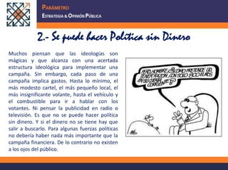 2.- Se puede hacer Política sin DineroMuchos piensan que las ideologías son mágicas y que alcanza con una acertada estructura ideológica para implementar una campaña. Sin embargo, cada paso de una campaña implica gastos. Hasta lo mínimo, el más modesto cartel, el más pequeño local, el más insignificante volante, hasta el vehículo y el combustible para ir a hablar con los votantes. Ni pensar la publicidad en radio o televisión. Es que no se puede hacer política sin dinero. Y si el dinero no se tiene hay que salir a buscarlo. Para algunas fuerzas políticas no debería haber nada más importante que la campaña financiera. De lo contrario no existen a los ojos del público.