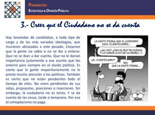 3.- Creer que el Ciudadano no se da cuentaHay toneladas de candidatos, a todo tipo de cargo y de las más variadas ideologías, que murieron abrazados a este pecado. Creyeron que la gente no sabía o no se iba a enterar. Que no se iban a dar cuenta. Que no le darían importancia justamente a ese asunto que los enterró para siempre en el olvido político. Es cierto que la gente mayoritariamente no le presta mucha atención a los políticos. También es cierto que no están pendientes todo el tiempo de ellos. No viven pendientes de sus vidas, propuestas, posiciones o reacciones. Sin embargo, la ciudadanía no es tonta. Y se da cuenta de las cosas, tarde o temprano. Por eso el cortoplacismo no paga. 