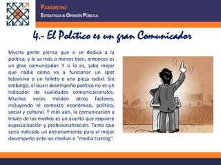 4.- El Político es un gran ComunicadorMucha gente piensa que si se dedica a la política, y le va más o menos bien, entonces es un gran comunicador. Y si lo es, sabe mejor que nadie cómo va a funcionar un spot televisivo o un folleto o una pieza radial. Sin embargo, el buen desempeño político no es un indicador de cualidades comunicacionales. Muchas veces inciden otros factores, incluyendo el contexto económico, político, social y cultural. Y más aún, la comunicación a través de los medios es un asunto que requiere especialización y profesionalización. Tanto que sería indicado un entrenamiento para el mejor desempeño ante los medios o “media traning”. 