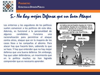 5.- No hay mejor Defensa que un buen AtaqueLos entornos y los seguidores de los políticos suelen convencer a los políticos de esta idea. Además, es funcional a la personalidad de algunos candidatos. Funciona una racionalización para permitirse el ataque contra otros, ataque que en la mayoría de los casos lleva a las campañas al abismo. Para atacar hay que hacerlo bien, sabiendo lo que se hace. Y hay que entender que no hay mejor defensa que una buena defensa. Sin embargo, hay que saber defenderse, un movimiento que en la política muchos no han logrado comprender que es necesario aprender.