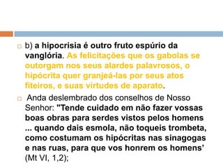  b) a hipocrisia é outro fruto espúrio da
vanglória. As felicitações que os gabolas se
outorgam nos seus alardes palavrosos, o
hipócrita quer granjeá-las por seus atos
fiteiros, e suas virtudes de aparato.
 Anda deslembrado dos conselhos de Nosso
Senhor: "Tende cuidado em não fazer vossas
boas obras para serdes vistos pelos homens
... quando dais esmola, não toqueis trombeta,
como costumam os hipócritas nas sinagogas
e nas ruas, para que vos honrem os homens’
(Mt VI, 1,2);
 